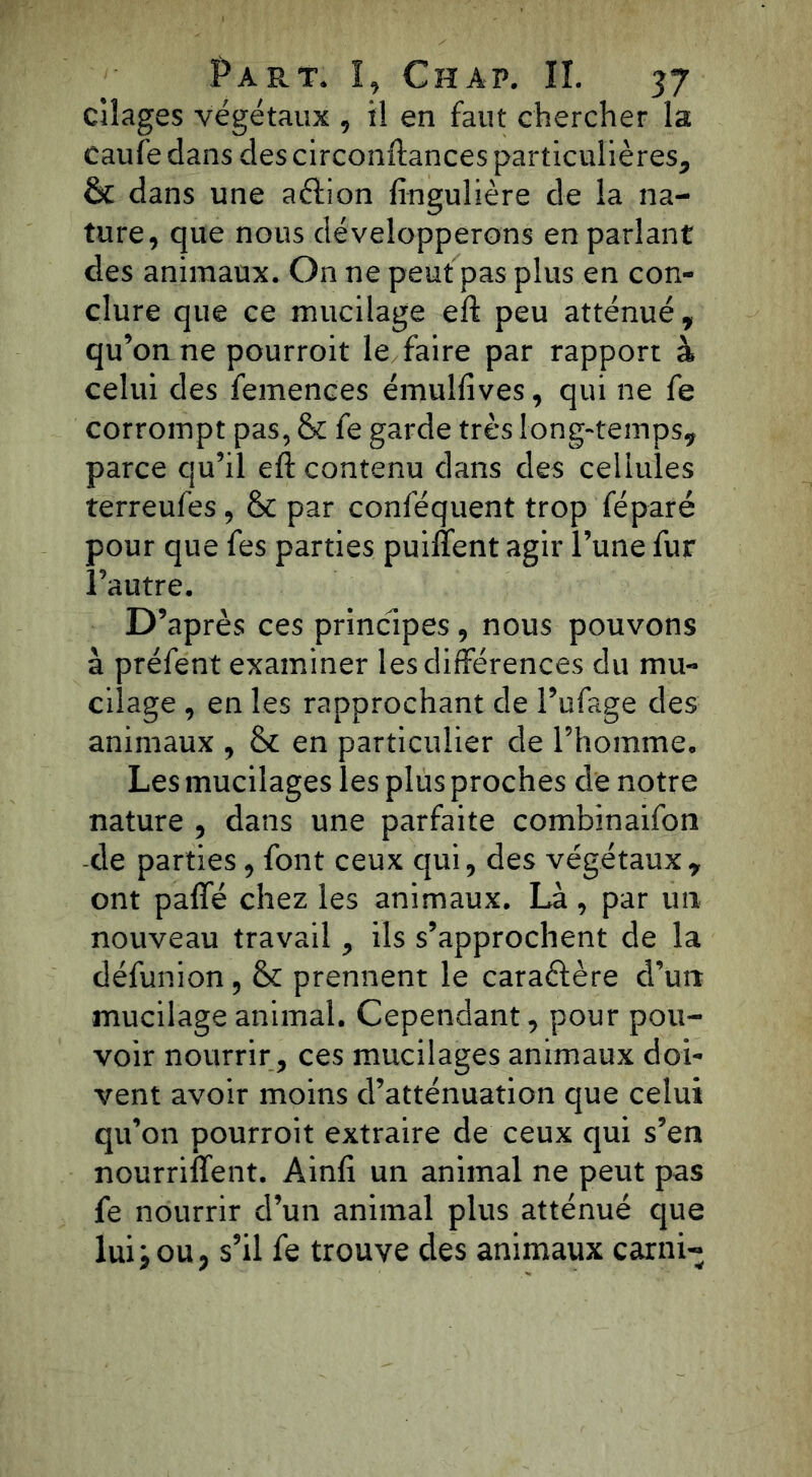 cîîages végétaux , il en faut chercher la eaufé dans des circonftances particulières, & dans une aéïion fingulière de la na- ture, que nous développerons en parlant des animaux. On ne peut pas plus en con- clure que ce mucilage eft peu atténué, qu’on ne pourroit le faire par rapport à celui des femences émulfives, qui ne fe corrompt pas, & fe garde très long-temps, parce qu’il eft contenu dans des cellules terreufes , & par conféquent trop 'féparé pour que fes parties puiffent agir l’une fur l’autre. D’après ces principes, nous pouvons à préfent examiner les différences du mu- cilage , en les rapprochant de l’ufage des animaux , & en particulier de l’homme* Les mucilages les plus proches de notre nature , dans une parfaite combinaifon de parties , font ceux qui, des végétaux, ont paffé chez les animaux. Là, par un nouveau travail, ils s’approchent de la défunion, & prennent le caractère d’un mucilage animal. Cependant, pour pou- voir nourrir , ces mucilages animaux doi- vent avoir moins d’atténuation que celui qu’011 pourroit extraire de ceux qui s’en nourriffent. Ainfi un animal ne peut pas fe nourrir d’un animal plus atténué que luij ou, s’il fe trouve des animaux carni-