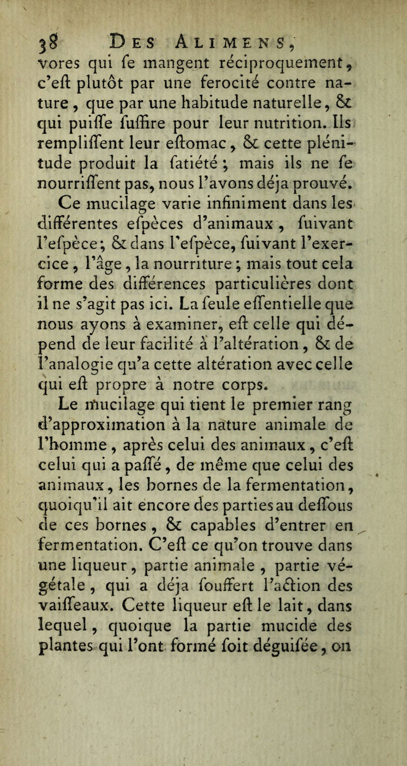 vores qui fe mangent réciproquement, c’eft plutôt par une férocité contre na- ture , que par une habitude naturelle, & qui puiffe fuffire pour leur nutrition. Ils remplirent leur eftomac, & cette pléni- tude produit la fatiété ; mais ils ne fe nourrirent pas, nous l’avons déjà prouvé. Ce mucilage varie infiniment dans les differentes efpèces d’animaux , fuivant l’efpèce; &dans Tefpèce, fuivant l’exer- cice , l’âge, la nourriture ; mais tout cela forme des différences particulières dont il ne s’agit pas ici. La feule effentielle que nous ayons à examiner, eff celle qui dé- pend de leur facilité à l’altération, & de l’analogie qu’a cette altération avec celle qui eff propre à notre corps. Le mucilage qui tient le premier rang d’approximation à la nature animale de l’homme , après celui des animaux, c’eft celui qui a paffé, de même que celui des animaux, les bornes de la fermentation, quoiqu’il ait encore des parties au deffous de ces bornes , & capables d’entrer en fermentation. C’eft ce qu’on trouve dans une liqueur, partie animale , partie vé- gétale , qui a déjà fouffert l’a&ion des vaiffeaux. Cette liqueur eft le lait, dans lequel, quoique la partie mucide des plantes qui l’ont formé foit déguifée, on