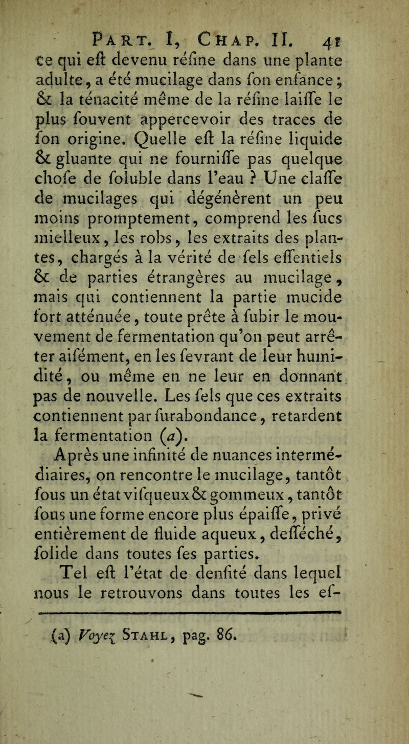 ce qui eft devenu réfine dans une plante adulte, a été mucilage dans fon enfance ; <k la ténacité même de la réfine laide le plus fouvent appercevoir des traces de Ion origine. Quelle eft la réfine liquide & gluante qui ne fourniffe pas quelque chofe de foluble dans l’eau ? Une dalle de mucilages qui dégénèrent un peu moins promptement, comprend les fucs mielleux, les robs, les extraits des plan- tes, chargés à la vérité de fels effentieïs & de parties étrangères au mucilage r mais qui contiennent la partie mucide fort atténuée, toute prête à fubir le mou- vement de fermentation qu’on peut arrê- ter aifément, en les fevrant de leur humi- dité, ou même en ne leur en donnant pas de nouvelle. Les fels que ces extraits contiennent par furabondance, retardent la fermentation (a). Après une infinité de nuances intermé- diaires, on rencontre le mucilage, tantôt fous un étatvifqueuxSc gommeux, tantôt fous une forme encore plus épaifle, privé entièrement de fluide aqueux, defteché, folide dans toutes fes parties. Tel eft l’état de denfité dans lequel nous le retrouvons dans toutes les ef- (a) Voyei Stahl, pag. 86.