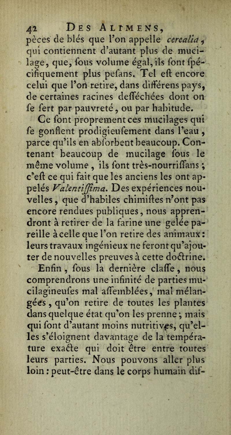 pèces de blés que l’on appelle ctrealia * qui contiennent d’autant plus de muci- lage, que, fous volume égal, ils font fpé- cifiquement plus pefans. Tel eft encore celui que l’ori retire, dans différens pays, de certaines racines defféchées dont on fe fort par pauvreté, ou par habitude. Ce font proprement ces mucilages qui fe gonflent prodigieufoment dans l’eau , parce qu’ils en abforbent beaucoup. Con- tenant beaucoup de mucilage fous le même volume , ils font très-nourriflans ; c’efl: ce qui Fait que les anciens les ont ap- pelés VakntiJJima. Des expériences nou- velles , que d’habiles chimiftes n’ont pas encore rendues publiques, nous appren- dront à retirer de la farine une gelée pa- reille à celle que l’on retire des animaux : leurs travaux ingénieux ne feront qu’ajou- ter de nouvelles preuves à cette doctrine. Enfin , fous la dernière clafle, nous comprendrons une infinité de parties mu- cilagineufos mal afiTemblées, mal mélan- gées , qu’on retire de toutes les plantes dans quelque état qu’on les prenne -, mais qui font d’autant moins nutritives, qu’el- les s’éloignent davantage de la tempéra- ture exaéte qui doit être entre toutes leurs parties. Nous pouvons aller plus loin : peut-être dans le corps humain dif-