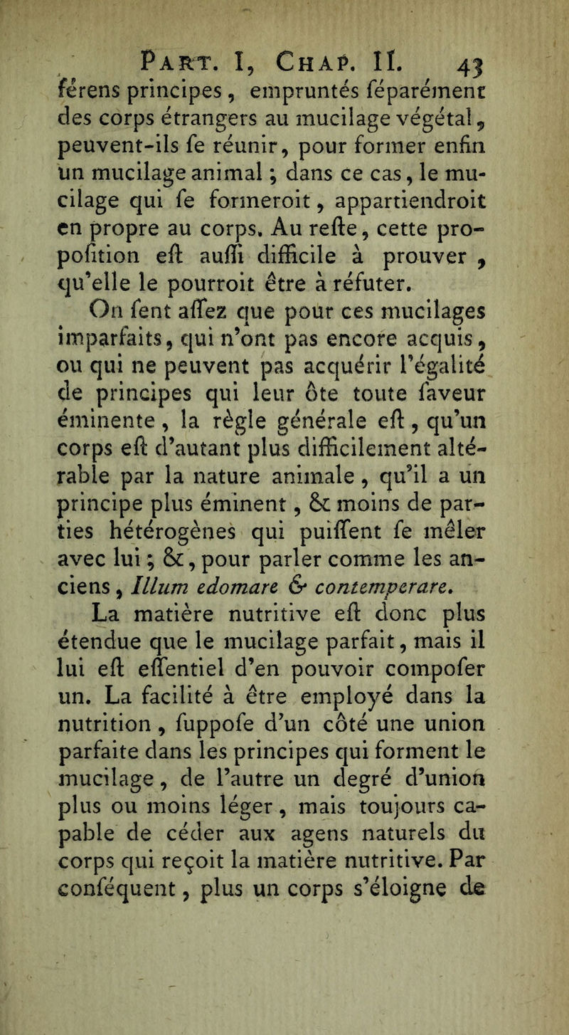 férens principes , empruntés féparémenr des corps étrangers au mucilage végétal, peuvent-ils fe réunir, pour former enfin un mucilage animal ; dans ce cas, le mu- cilage qui fe formeroit, appartiendroit en propre au corps. Au refte, cette pro- pofition eft auffi difficile à prouver , qu’elle le pourroit être à réfuter. On fent affez que pour ces mucilages imparfaits, qui n’ont pas encore acquis, ou qui ne peuvent pas acquérir l’égalité de principes qui leur ôte toute faveur éminente , la règle générale eft , qu’un corps eft d’autant plus difficilement alté- rable par la nature animale, qu’il a un principe plus éminent, 8c moins de par- ties hétérogènes qui puiflfent fe mêler avec lui ; 8c, pour parler comme les an- ciens , Ilium edomare & contemperare. La matière nutritive eft donc plus étendue que le mucilage parfait, mais il lui eft eflentiel d’en pouvoir compofer un. La facilité à être employé dans la nutrition , fuppofe d’un côté une union parfaite dans les principes qui forment le mucilage, de l’autre un degré d’union plus ou moins léger, mais toujours ca- pable de céder aux agens naturels du corps qui reçoit la matière nutritive. Par conféquent, plus un corps s’éloigne de