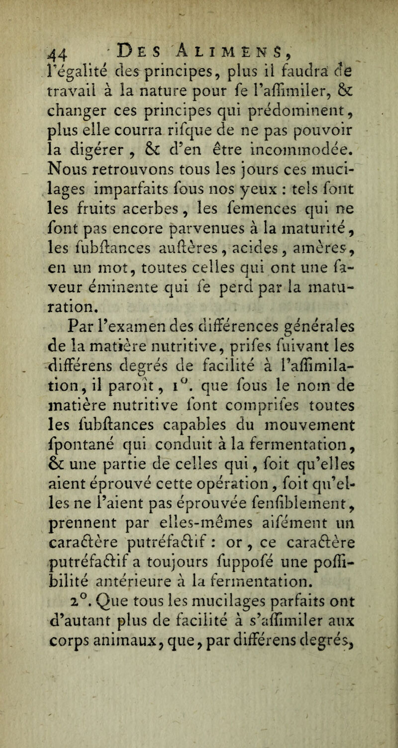l’égalité des principes, plus il faudra de travail à la nature pour fe l’affimiler, & changer ces principes qui prédominent, plus elle courra rifque de ne pas pouvoir la digérer , & d’en être incommodée. Nous retrouvons tous les jours ces muci- lages imparfaits fous nos yeux : tels font les fruits acerbes, les femences qui ne font pas encore parvenues à la maturité, les fubftances auftères, acides, amères, en un mot, toutes celles qui ont une fa- veur éminente qui fe perd par la matu- ration. Par l’examen des différences générales de la matière nutritive, prifes fuivant les différens degrés de facilité à l’affimila- tion, il paroit, i°. que fous le nom de matière nutritive font comprîtes toutes les fubftances capables du mouvement fpontané qui conduit à la fermentation, & une partie de celles qui, foit qu’elles aient éprouvé cette opération, foit qu’el- les ne l’aient pas éprouvée fenfiblement, prennent par elles-mêmes aifément un caractère putréfa&if : or , ce caractère putréfaftif a toujours fuppofé une pofii- bilité antérieure à la fermentation. 2°. Que tous les mucilages parfaits ont d’autant plus de facilité à s’affimiler aux corps animaux, que, par différens degrés,