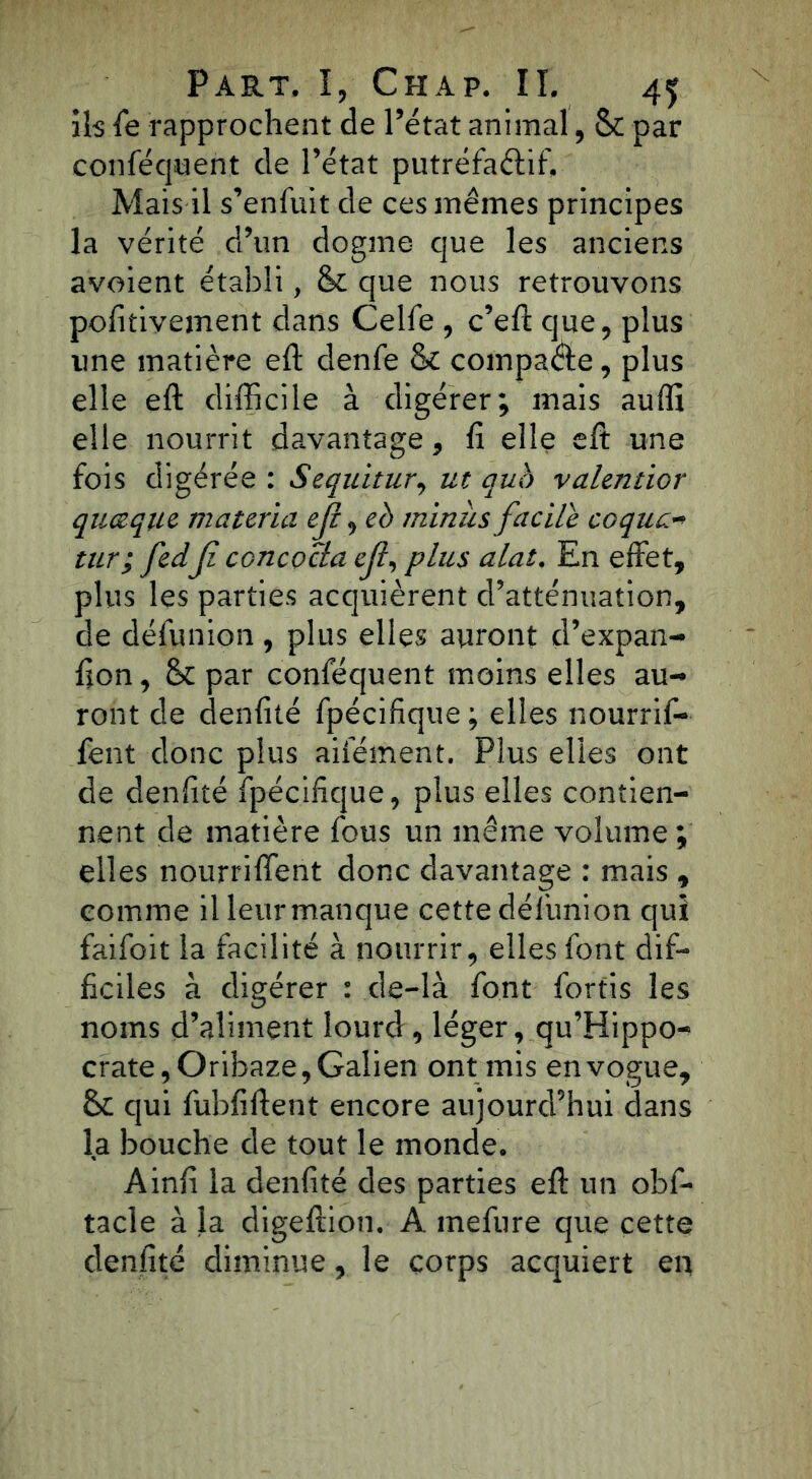 ils fe rapprochent de l’état animal, & par conféquent de l’état putréfaétif. Mais il s’enfuit de ces mêmes principes la vérité d’un dogme que les anciens avaient établi, & que nous retrouvons pofitivement dans Celfe , c’eft que, plus une matière eft denfe & compare, plus elle eft difficile à digérer; mais auffi elle nourrit davantage, fi elle eft une fois digérée : Sequitur, ut qub valentior quelque matériel eji, eh minus facile coque- tur; fedfi concocla eft, plus alat. En effet, plus les parties acquièrent d’atténuation, de défunion, plus elles auront d’expan- fion, & par conféquent moins elles au- ront de denfité fpécifique ; elles nourrif- fent donc plus aifément. Plus elles ont de denfité fpécifique, plus elles contien- nent de matière fous un même volume; elles nourriffent donc davantage : mais , comme il leur manque cette défunion qui faifoit la facilité à nourrir, elles font dif- ficiles à digérer : de-là font fortis les noms d’aliment lourd, léger, qu’Hippo- crate,Oribaze, Galien ont mis en vogue, qui fubfiftent encore aujourd’hui dans la bouche de tout le monde. Ainfi la denfité des parties eft un obf- tacle à la digeftioti. A mefure que cette denfité diminue, le corps acquiert en