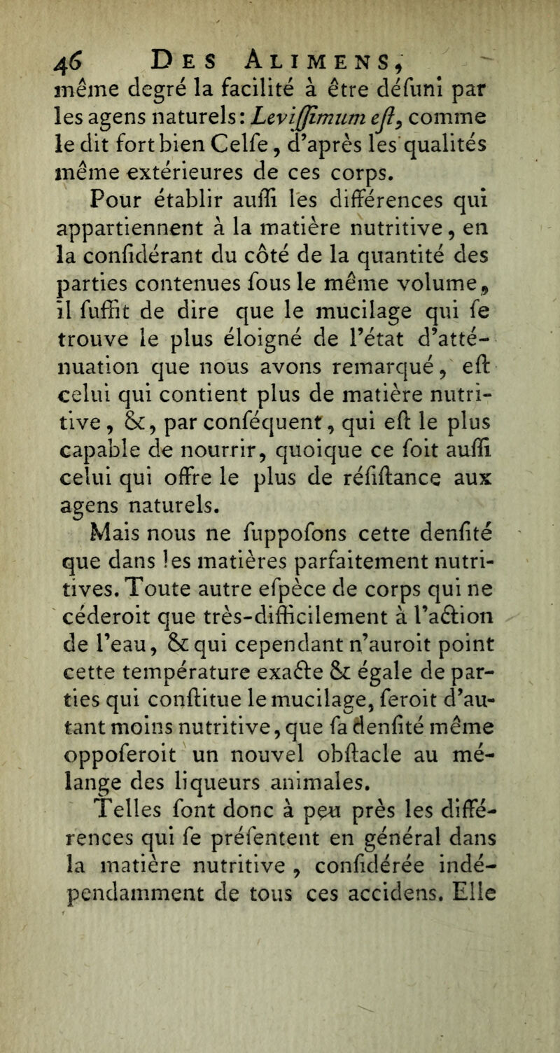 même degré la facilité à être défuni par les agens naturels: LeviJJimumejî, comme le dit fort bien Celfe, d’après les qualités même extérieures de ces corps. Pour établir auffi les différences qui appartiennent à la matière nutritive, en la confidérant du côté de la quantité des parties contenues fous le même volume , il fuffit de dire que le mucilage qui fe trouve le plus éloigné de l’état d’atté- nuation que nous avons remarqué, eft celui qui contient plus de matière nutri- tive , &, par conféquent, qui eft: le plus capable de nourrir, quoique ce foit auffi celui qui offre le plus de réftftance aux agens naturels. Mais nous ne fuppofons cette denlité que dans les matières parfaitement nutri- tives. Toute autre efpèce de corps qui ne céderoit que très-difficilement à l’a&ion de l’eau, &qui cependant n’auroit point cette température exafte & égale de par- ties qui conftitue le mucilage, feroit d’au- tant moins nutritive, que fa denfîté même oppoferoit un nouvel obftacle au mé- lange des liqueurs animales. Telles font donc à peu près les diffé- rences qui fe préfentent en général dans la matière nutritive , confédérée indé- pendamment de tous ces accidens. Elle