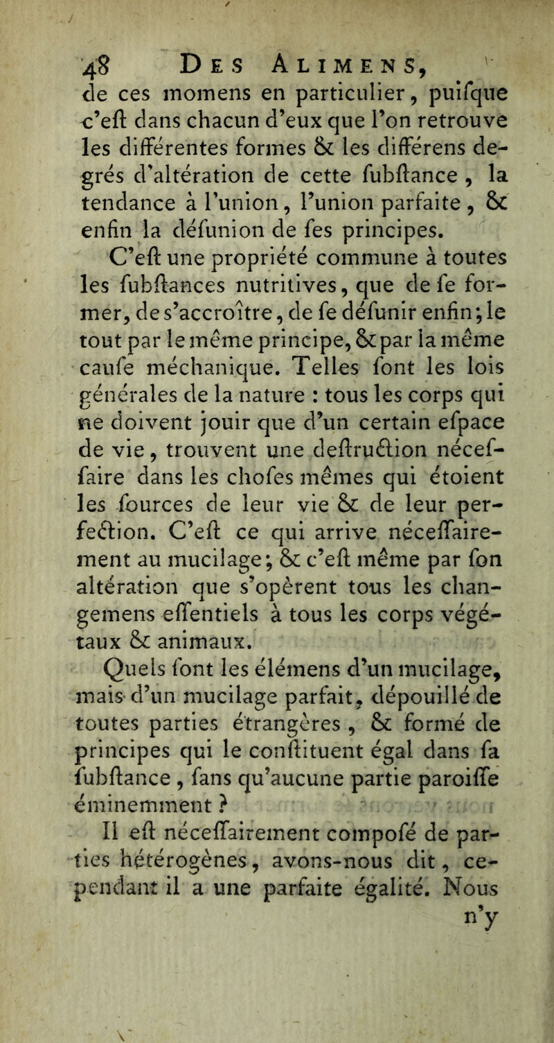 de ces momens en particulier, puifque c’eft dans chacun d’eux que l’on retrouvé les différentes formes & les différens de- grés d’altération de cette fubftance , la tendance à l’union, l’union parfaite , & enfin la défunion de fes principes. C’eft une propriété commune à toutes les fubftances nutritives, que de fe for- mer, de s’accroître, de fe défunir enfin ; le tout par le même principe,&par la même caufe méchanique. Telles font les lois générales de la nature : tous les corps qui ne doivent jouir que d’un certain efpace de vie, trouvent une deftruétion nécef- faire dans les chofes mêmes qui étoient les fources de leur vie'& de leur per- fection. C’eft ce qui arrive néceffaire- ment au mucilage; & c’eft même par fon altération que s’opèrent tous les chan- gemens effentiels à tous les corps végé- taux & animaux. Quels font les élémens d’un mucilage, mais* d’un mucilage parfait, dépouillé de toutes parties étrangères , &c formé de principes qui le constituent égal dans fa fubftance , fans qu’aucune partie paroiffe éminemment ? Il eft néceffairement compofé de par- ties hétérogènes, avons-nous dit, ce- pendant il a une parfaite égalité. Nous n’y
