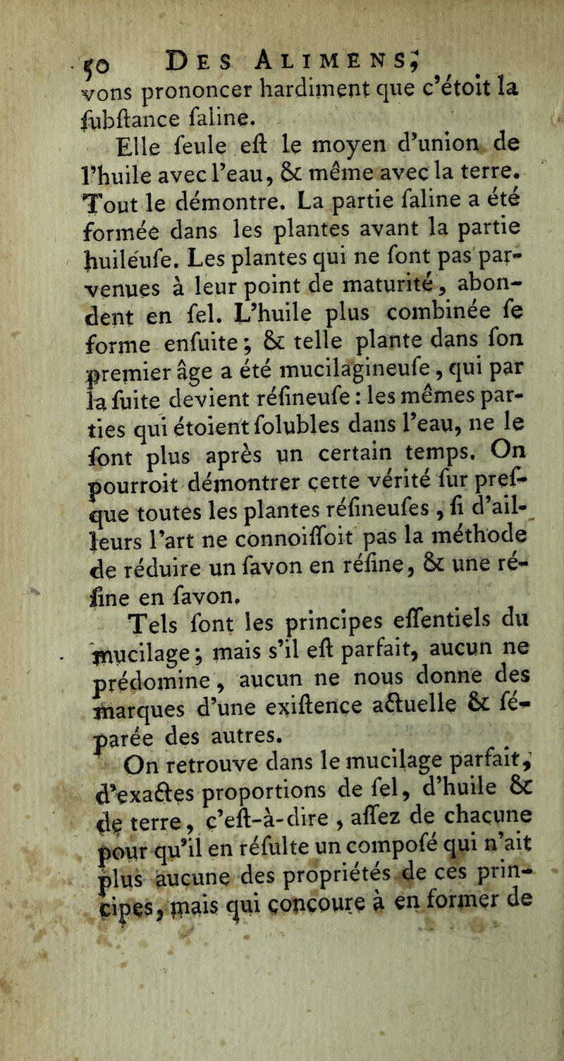 vons prononcer hardiment que c’étoit la fubftance faline. Elle feule eft le moyen d’union de l’huile avec l’eau, <k même avec la terre. Tout le démontre. La partie faline a été formée dans les plantes avant la partie Jiuiléufe. Les plantes qui ne font pas par- venues à leur point de maturité, abon- dent en fel. L’huile plus combinée fe forme enfuite ; & telle plante dans fon premier âge a été mucilagineufe, qui par la fuite devient rélineufe : les mêmes par- ties qui étoient folubles dans l’eau, ne le font plus après un certain temps. On pourroit démontrer cette vérité fur pref- que toutes les plantes réfineufes , fi d’ail- leurs l’art ne connoifloit pas la méthode de réduire un favon en réfine, & une ré- line en favon. Tels font les principes effentiels du mucilage, mais s’il eft parfait, aucun ne prédomine, aucun ne nous donne des marques d’une exiftence a&uelle & fé- parée des autres. On retrouve dans le mucilage parfait, d’exa&es proportions de fel, d’huile &C dç terre, ç’eft—à-dire , allez de chacune pour qu’il en réfulte un compofe qui n ait plus aucune des propriétés de ces prin- cipes, piais qui concoure à en former de