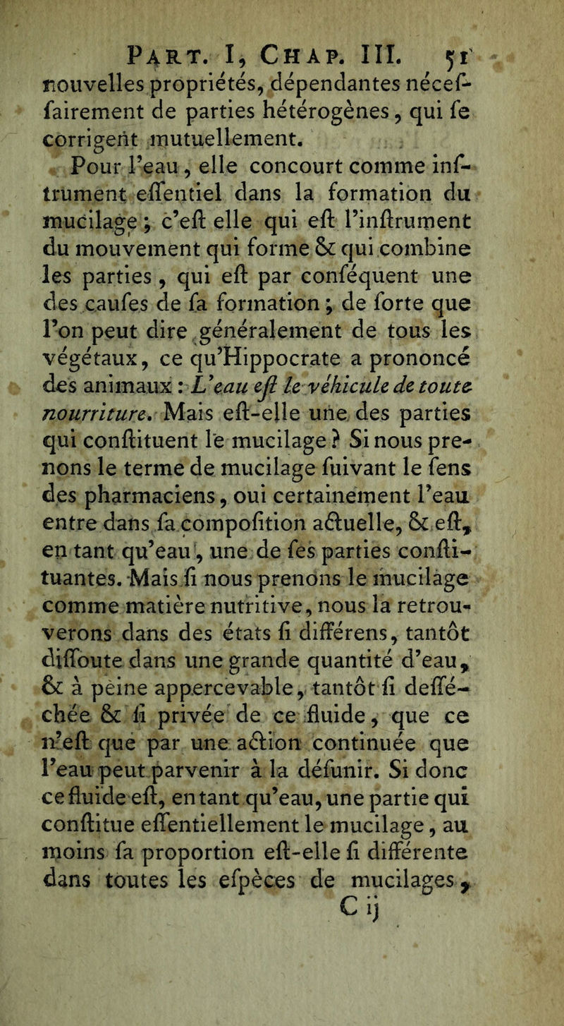 nouvelles propriétés, dépendantes nécefl* fairement de parties hétérogènes, qui fe corrigent mutuellement. Pour l’eau, elle concourt comme inf- iniment effentiel dans la formation du mucilage ; c’eft elle qui eft l’inftrument du mouvement qui forme & qui combine les parties , qui eft par conféquent une des caufes de fa formation ; de forte que l’on peut dire généralement de tous les végétaux, ce qu’Hippocrate a prononcé des animaux : L’eau ejl le véhicule de toute nourriture. Mais eft-eüe une des parties qui conftituent le mucilage ? Si nous pre- nons le terme de mucilage fuivant le fens des pharmaciens, oui certainement l’eau entre dans fa compofition aétuelle, & eft, en tant qu’eau, une de fes parties confti- tuantes. Mais fi nous prenons le mucilage comme matière nutritive, nous la retrou- verons dans des états fi différens, tantôt dtffoute dans une grande quantité d’eau, & à peine appercevable, tantôt fi defifé- chée & fi privée de ce fluide, que ce n’eft que par une action continuée que l’eau peut parvenir à la défunir. Si donc ce fluide eft, en tant qu’eau, une partie qui conftitue elfentiellement le mucilage, au moins fa proportion eft-elle fi différente dans toutes les efpèces de mucilages,