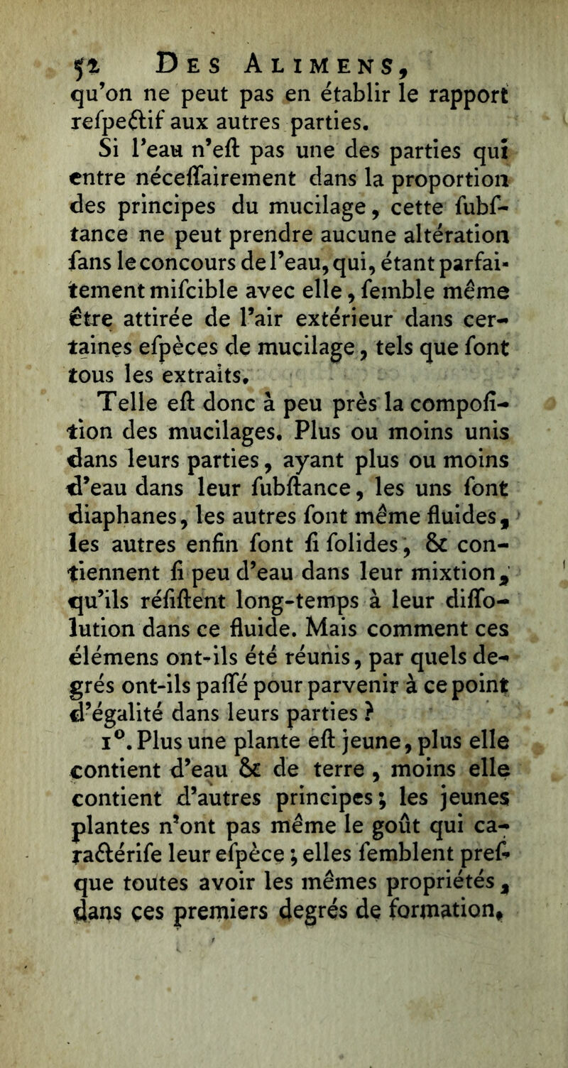 qu’on ne peut pas en établir le rapport refpeétif aux autres parties. Si l’eau n’eft pas une des parties qui entre néceflairement dans la proportion des principes du mucilage, cette fubf- tance ne peut prendre aucune altération fans leconcours de l’eau, qui, étant parfai- tement mifcible avec elle, femble même être attirée de l’air extérieur dans cer- taines efpèces de mucilage, tels que font tous les extraits. Telle eft donc à peu près la compofi- tion des mucilages. Plus ou moins unis dans leurs parties, ayant plus ou moins d’eau dans leur fubftance, les uns font diaphanes, les autres font même fluides, les autres enfin font fl folides, 8c con- tiennent fi peu d’eau dans leur mixtion, qu’ils réfiftent long-temps à leur difïo- lution dans ce fluide. Mais comment ces élémens ont-ils été réunis, par quels de- grés ont-ils pafle pour parvenir à ce point d’égalité dans leurs parties ? i°. Plus une plante eft jeune, plus elle contient d’eau 8c de terre , moins elle contient d’autres principes; les jeunes plantes n’ont pas même le goût qui ca- raéférife leur efpèce ; elles femblent pref- que toutes avoir les mêmes propriétés , dans ces premiers degrés de formation.