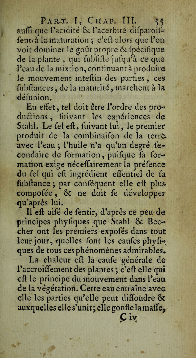 auflî que l’acidité St l’acerbité difparoif* fent/à la maturation ; c’eft alors que l’on voit dominer le goût propre Si fpécifique de la plante , qui fublifte jufqu’à Ce que l’eau de la mixtion, continuant à produire le mouvement inteftin des parties, ces fubftances, de la maturité, marchent à la défu nion. En effet, tel doit être l’ordre des pro- ductions , fuivant les expériences de Stahl. Le fel eft, fuivant lui, le premier produit de la combinaifon de la terra avec l’eau ; l’huile n’a qu’ün degré fe- condaire de formation, puifqüe fa for- mation exige néceffairement la préfence du fel qui eft ingrédient effentiel de fa fubftance ; par conféquent elle eft plus compofée, Si ne doit fe développer qu’après lui. Il eft aifé de fentir, d’après ce peu de principes phyfiques que Stahl Si Bec- cher ont les premiers expofés dans tout leur jour, quelles font les caufes phyft- ques de tous ces phénomènes admirables. La chaleur eft la caufe générale de l’accroiffement des plantes ; c’eft elle qui eft le principe du mouvement dans l’eau de la végétation. Cette eau entraîne avec elle les parties qu’elle peut diffoudre SC auxquelles el le s’unit; elle gonfle la maffe.