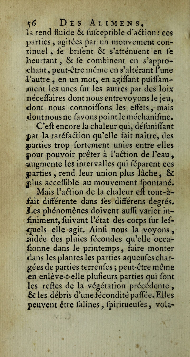 la rend fluide & fufceptible d’aérion : ces parties, agitées par un mouvement con- tinuel , fe brifent & s’atténuent en fe heurtant, &: fe combinent en s’appro- chant, peut-être même en s’altérant Tune l’autre , en un mot, en agiffant puiflam- ment les unes fur les autres par des loix néceiïaires dont nous entrevoyons le jeu, dont nous connoiflons les effets, mais dont nous ne favons point le méchanifme. C’efl: encore la chaleur qui, défuniffant par la raréfa&ion qu’elle fait naître, des parties trop fortement unies entre elles pour pouvoir prêter à l’aérion de l’eau , augmente les intervalles qui féparent ces parties, rend leur union plus lâche, & plus acceflible au mouvement fpontané. Mais l’attion de la chaleur eft tout-à- fait différente dans fes différens degrés* les phénomènes doivent aufli varier in- finiment, fuivant l’état des corps fur lef- «juels elle agit, Ainfi nous la voyons, aidée des pluies fécondes qu’elle occa- sionne dans le printemps, faire monter dans les plantes les parties aqueufes char- gées de parties terreufes ; peut-être même en enlève-t-elle plufieurs parties qui font les reftes de la végétation précédente, & les débris d’une fécondité paffée. Elles peuvent être falines, fpiritueufes, voldr