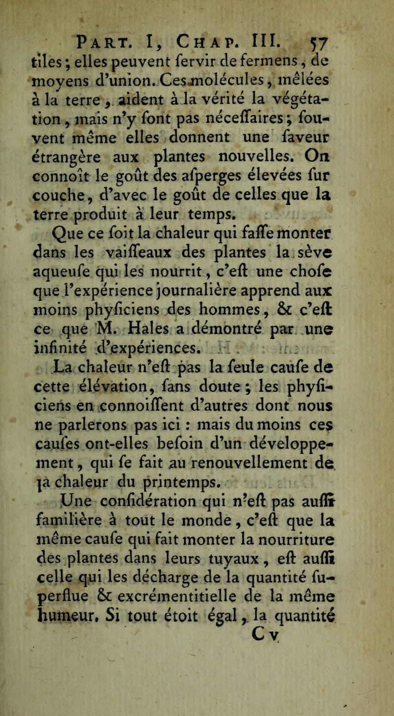 t'iles ; elles peuvent fervir de fermens, cle moyens d’union. Ces molécules, mêlées à la terre , aident à la vérité la végéta- tion , mais n’y font pas néceflaires ; fou- vent même elles donnent une faveur étrangère aux plantes nouvelles. On connoît le goût des afperges élevées fur couche, d’avec le goût de celles que la terre produit à leur temps. Que ce foit la chaleur qui faffe monter dans les vaifleaux des plantes la sève aqueufe qui les nourrit, c’eft une chofe que l’expérience journalière apprend aux moins phyficiens des hommes, Sc c’eft ce que M. Haies a démontré par une infinité d’expériences. La chaleur n’eft pas la feule caufe de cette élévation, fans doute ; les phyfi- ciens en connoiffent d’autres dont nous ne parlerons pas ici : mais du moins ces caufes ont-elles befoin d’un développe- ment , qui fe fait au renouvellement de ja chaleur du printemps. Une confidération qui n?eft pas aufl» familière à tout le monde, c’eft que la même caufe qui fait monter la nourriture des plantes dans leurs tuyaux, eft aufli celle qui les décharge de la quantité fu- perflue excrémentitielle de la même humeur. Si tout étoit égal, la quantité