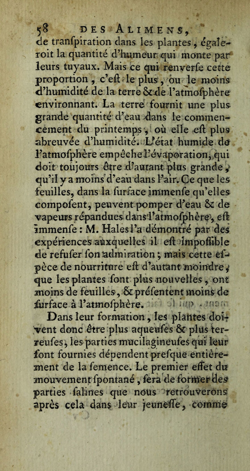 de tranfpiration clans les plantes, égalé- roit la quantité d’humeur qui monte par leurs tuyaux. Mais ce qui renverfe cette proportion , c’eft - le plus , ou le moins d’humidité de la terre Scde l’atnutfFphère environnant. La terre fournit une plus grande quantité d’eau dans le commen- cement du printemps où elle eft plus abreuvée d’humidité* L’état humide de l’atmofphère empêche Hévaporation, qui doit toujours être d’autant plus grande ,» qu’il y a moins d’eau dans l’air. Ge que les feuilles, dans la furface immenfe qu’elles compofent, peuvent pomper d’eau de vapeurs répandues dansd’atmofphère1, eft immenfe : M. Haies l’a démontré par des expériences auxquelles il eft impoffible de refufer fonadmiration ; mais cette è{-> pèce de nourriture eft d’autant moindre,1 que les plantes font plus nouvelles , ont moins de feuilles, & préfentent moins de furface à l’atmofphère. i ; Dans leur formation, les plantes doi-* vent donc être plus aqueufes 6c plus ter- reufes, les parties mucilagineufes qui leur font fournies dépendent prefque entière- ment de la femence. Le premier effet du mouvement fpontané , fera dé former des parties falines que nous retrouverons après cela dans leur jeunèffe, comme