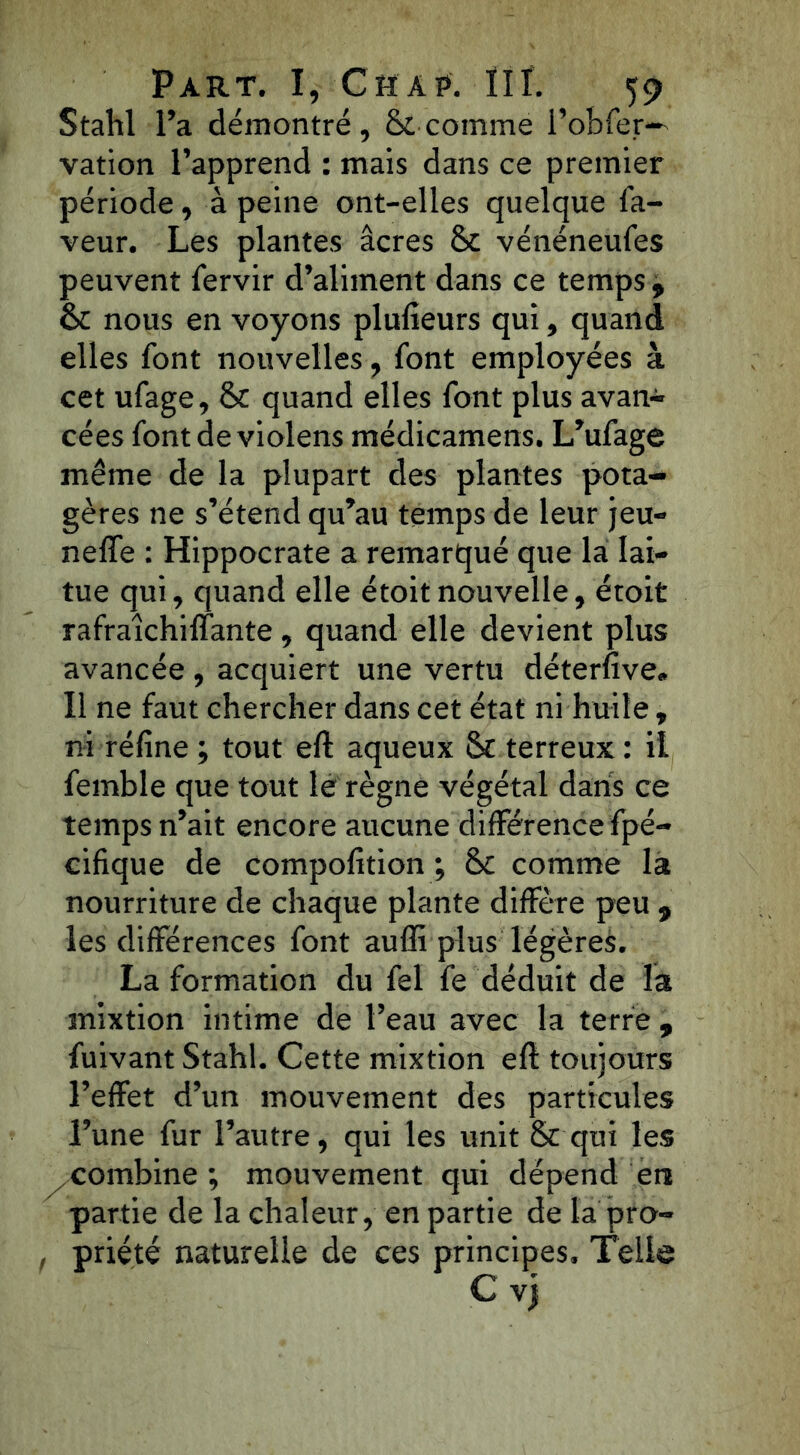Stahl l’a démontré, & comme i’obfer— vation l’apprend : mais dans ce premier période, à peine ont-elles quelque la- veur. Les plantes âcres 8>t vénéneufes peuvent fervir d’aliment dans ce temps 9 & nous en voyons plufieurs qui, quand elles font nouvelles, font employées à cet ufage, Sc quand elles font plus avan- cées fontdeviolens médicamens. L’ufage même de la plupart des plantes pota- gères ne s’étend qu’au temps de leur jeu- neffe : Hippocrate a remarqué que la lai- tue qui, quand elle étoitnouvelle, étoit rafraichiffante, quand elle devient plus avancée , acquiert une vertu déterfive. Il ne faut chercher dans cet état ni huile , ni réfine ; tout eft aqueux &c terreux : il femble que tout le règne végétal dans ce temps n’ait encore aucune différence fpé- cifique de compofition ; &c comme la nourriture de chaque plante diffère peu , les différences font auffi plus légères. La formation du fel fe déduit de la mixtion intime de l’eau avec la terre , fuivant Stahl. Cette mixtion eft toujours l’effet d’un mouvement des particules l’une fur l’autre, qui les unit & qui les combine ; mouvement qui dépend en partie de la chaleur, en partie de la pro- , priété naturelle de ces principes. Telle