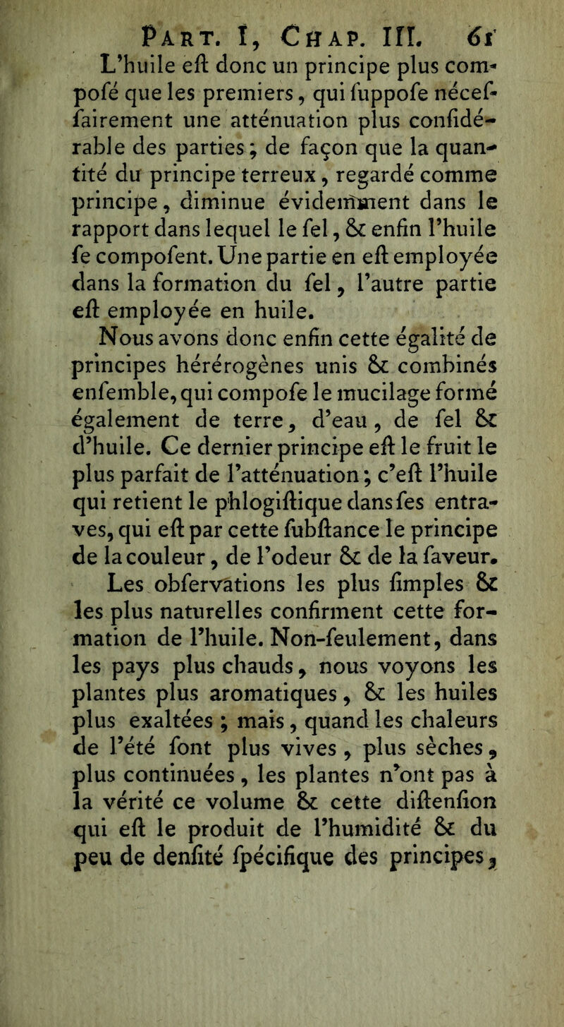 L’huile eft donc un principe plus corn- pofé que les premiers, qui fuppofe nécef- ïairement une atténuation plus confidé- rable des parties; de façon que la quan- tité du principe terreux, regardé comme principe, diminue évidentment dans le rapport dans lequel le fel, 6c enfin l’huile fe compofent. Une partie en eft employée dans la formation du fel, l’autre partie eft employée en huile. Nous avons donc enfin cette égalité de principes hérérogènes unis 6c combinés enfemble, qui coinpofe le mucilage formé également de terre, d’eau, de fel 6c d’huile. Ce dernier principe eft le fruit le plus parfait de l’atténuation; c’eft l’huile qui retient le phlogiftique dansfes entra- ves, qui eft par cette fubftance le principe de la couleur, de l’odeur 6c de la faveur. Les obfervâtions les plus fimples 6c les plus naturelles confirment cette for- mation de l’huile. Non-feulement, dans les pays plus chauds, nous voyons les plantes plus aromatiques, 6c les huiles plus exaltées ; mais, quand les chaleurs de l’été font plus vives , plus sèches , plus continuées , les plantes n’ont pas à la vérité ce volume & cette diftenfion qui eft le produit de l’humidité & du peu de denlïté fpécifique des principes,