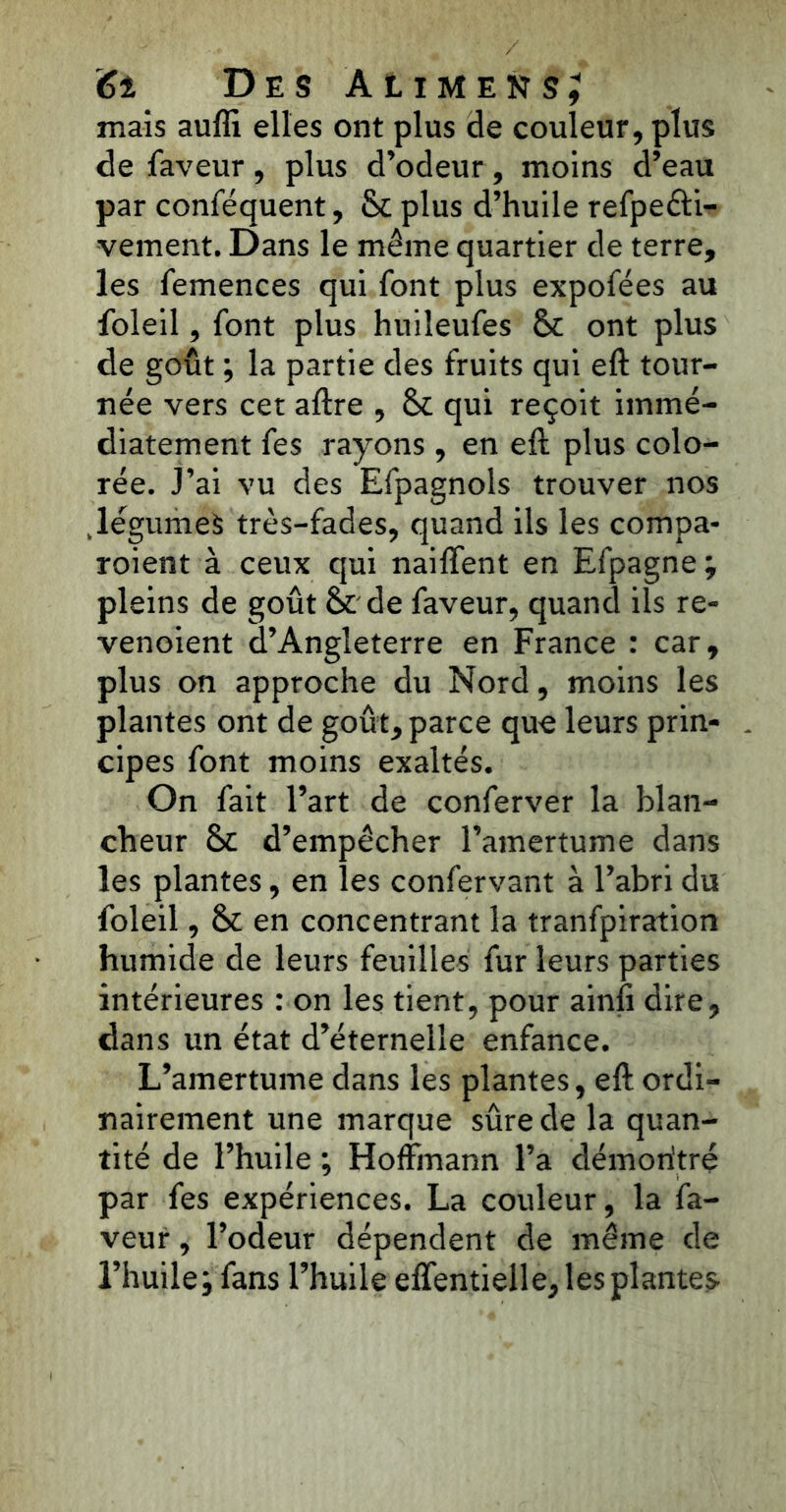 mais auffi elles ont plus de couleur, plus de faveur, plus d’odeur, moins d’eau par conféquent, 8c plus d’huile refpe&i- vement. Dans le même quartier de terre, les femences qui font plus expofées au foleil, font plus huileufes 8c ont plus de goût ; la partie des fruits qui eft tour- née vers cet aftre , 8c qui reçoit immé- diatement fes rayons, en eft plus colo- rée. J’ai vu des Efpagnols trouver nos .légumes très-fades, quand ils les compa- roient à ceux qui naiffent en Efpagne ; pleins de goût 8c de faveur, quand ils re- venoient d’Angleterre en France : car, plus on approche du Nord, moins les plantes ont de goût, parce que leurs prin- cipes font moins exaltés. On fait l’art de conferver la blan- cheur 8c d’empêcher l’amertume dans les plantes, en les confervant à l’abri du foleil, 8c en concentrant la tranfpiration humide de leurs feuilles fur leurs parties intérieures : on les tient, pour ainfi dire, dans un état d’éternelle enfance. L’amertume dans les plantes, eft ordi- nairement une marque sûre de la quan- tité de l’huile ; Hoffmann l’a démoritré par fes expériences. La couleur, la fa- veur , l’odeur dépendent de même de l’huile; fans l’huile effentielle, les plantes