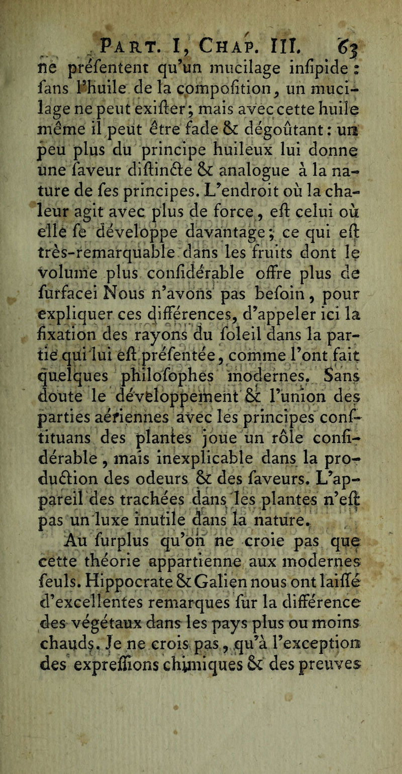 ne préfentent qu’un mucilage infipide : fans l’huile de la compofition, un muci- lage ne peut exifter ; mais avec cette huile même il peut être fade & dégoûtant : uiî peu plus du principe huileux lui donne une faveur diftinéte & analogue à la na- ture de fes principes. L’endroit où la cha- leur agit avec plus de force, eft celui où elle fe développe davantage; ce qui eft très-remarquable dans les fruits dont le volume plus confidérable offre plus de futfacei Nous n’avons pas befoin, pour expliquer ces différences, d’appeler ici la fixation des rayons du foleil dans la par- tie qui lui eft préfentée, comme font fait quelques philofophes modernes. Sans doute le développement & l’union des parties aériennes avec les principes conf- tituans des plantes joue un rôle confi- dérable , mais inexplicable dans la pro- duction des odeurs & des faveurs. L’ap- pareil des trachées dans les plantes n’eft pas un luxe inutile dans la nature. Au furplus qu’on ne croie pas que cette théorie appartienne aux modernes feuls. Hippocrate & Galien nous ont laiffé d’excellentes remarques fur la différence des végétaux dans les pays plus ou moins chauds. Je ne crois pas, qu’à l’exceptions des expreflions chimiques des preuves