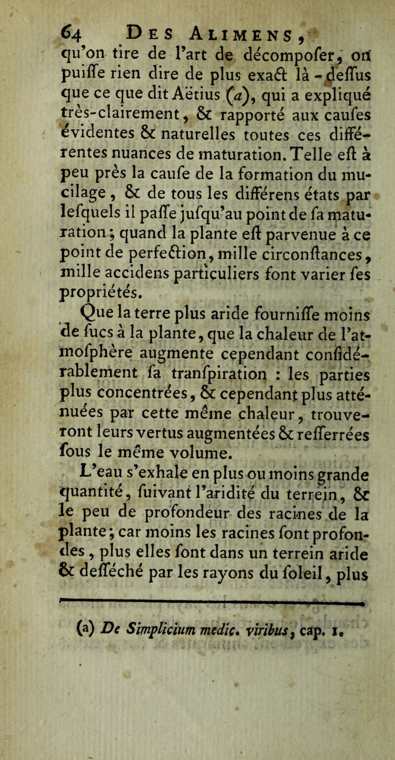 qu’on tire de l’art de décompofer, orf puiffe rien dire de plus exaft là - deflus que ce que dit Aëtius Ça), qui a expliqué très-clairement, Sc rapporté aux caufes évidentes 6t naturelles toutes ces diffé- rentes nuances de maturation. Telle eft à peu près la caufe de la formation du mu- cilage , & de tous les différens états par lefquels il paffe jufqu’au point de fa matu- ration ; quand la plante eft parvenue à ce point de perfe&ion, mille circonftances, mille accidens particuliers font varier fes propriétés. Que la terre plus aride fourniffe moins de fucs à la plante, que la chaleur de l’at- mofphère augmente cependant confidé- rablement fa tranfpiration : les parties plus concentrées, & cependant plus atté- nuées par cette même chaleur, trouve- ront leurs vertus augmentées &c refierrées fous le même volume. L’eau s’exhale en plus ou moins grande quantité, fuivant l’aridité du terrein, 6c le peu de profondeur des racines de la plante; car moins les racines font profon- des , plus elles font dans un terrein aride 6c defféché par les rayons du foleil, plus (a) De Simplicium medic. viribus, cap. i.