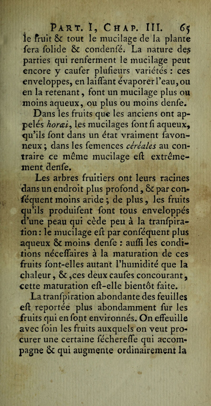 Je fruit & tout le mucilage de la plante fera folide & condenfé* La nature des parties qui renferment le mucilage peut encore y caufer plufieurs variétés : ces enveloppes, en laiffant évaporer l’eau, ou en la retenant, font un mucilage plus ou moins aqueux, ou plus ou moins denfe. Dans les fruits que les anciens ont ap- pelés horai, les mucilages font fi aqueux, qu’ils font dans un état vraiment favon- neux ; dans les femences céréales au con- traire ce même mucilage eft extrême- ment denfe. Les arbres fruitiers ont leurs racines dans un endroit plus profond , <k par con- séquent moins aride; de plus, les fruits qu’ils produifent font tous enveloppés d’une peau qui cède peu à la tranfpira- tion : le mucilage eft par conféquent plus aqueux & moins denfe : auffi les condi- tions néceffaires à la maturation de ces fruits font-elles autant l’humidité que la chaleur, & ,ces deux caufes concourant, cette maturation eft-elle bientôt faite. Latranfpiration abondante des feuilles efi: reportée plus abondamment fur les fruits qui en font environnés. On effeuille avec foin les fruits auxquels on veut pro- curer une certaine féchereffe qui accom- pagne & qui augmente ordinairement la