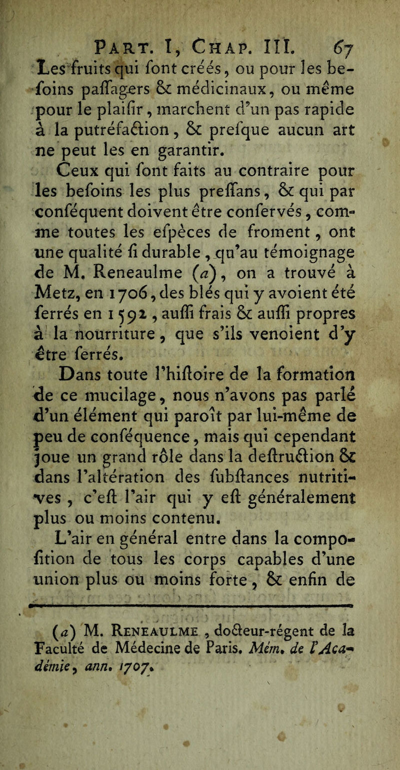 Les fruits qui font créés, ou pour les be- foins paffagers & médicinaux, ou même pour le plaifir, marchent d’un pas rapide à la putréfaélion, & prefque aucun art ne peut les en garantir. Ceux qui font faits au contraire pour les befoins les plus preffans, & qui par conféquent doivent être confervés, com- me toutes les efpèces de froment, ont une qualité fi durable qu’au témoignage de M, Reneaulme (a), on a trouvé à Metz, en 1706, des blés qui y avoient été ferrés en 1591, auffi frais & auffi propres à la nourriture, que s’ils venoient d’y être ferrés. Dans toute l’hifioire de la formation de ce mucilage, nous n’avons pas parlé d’un élément qui paroit par lui-même de peu de conféquence, mais qui cependant joue un grand rôle dans la deftruélion & dans l’altération des fubftances nutriti- ves , c’eft l’air qui y ell généralement plus ou moins contenu. L’air en général entre dans la compo- lition de tous les corps capables d’une union plus ou moins forte, & enfin de (a) M. Reneaulme , doéieur-régent de la Faculté de Médecine de Paris. Mem, de l’Aca- démie , ann. 1707»
