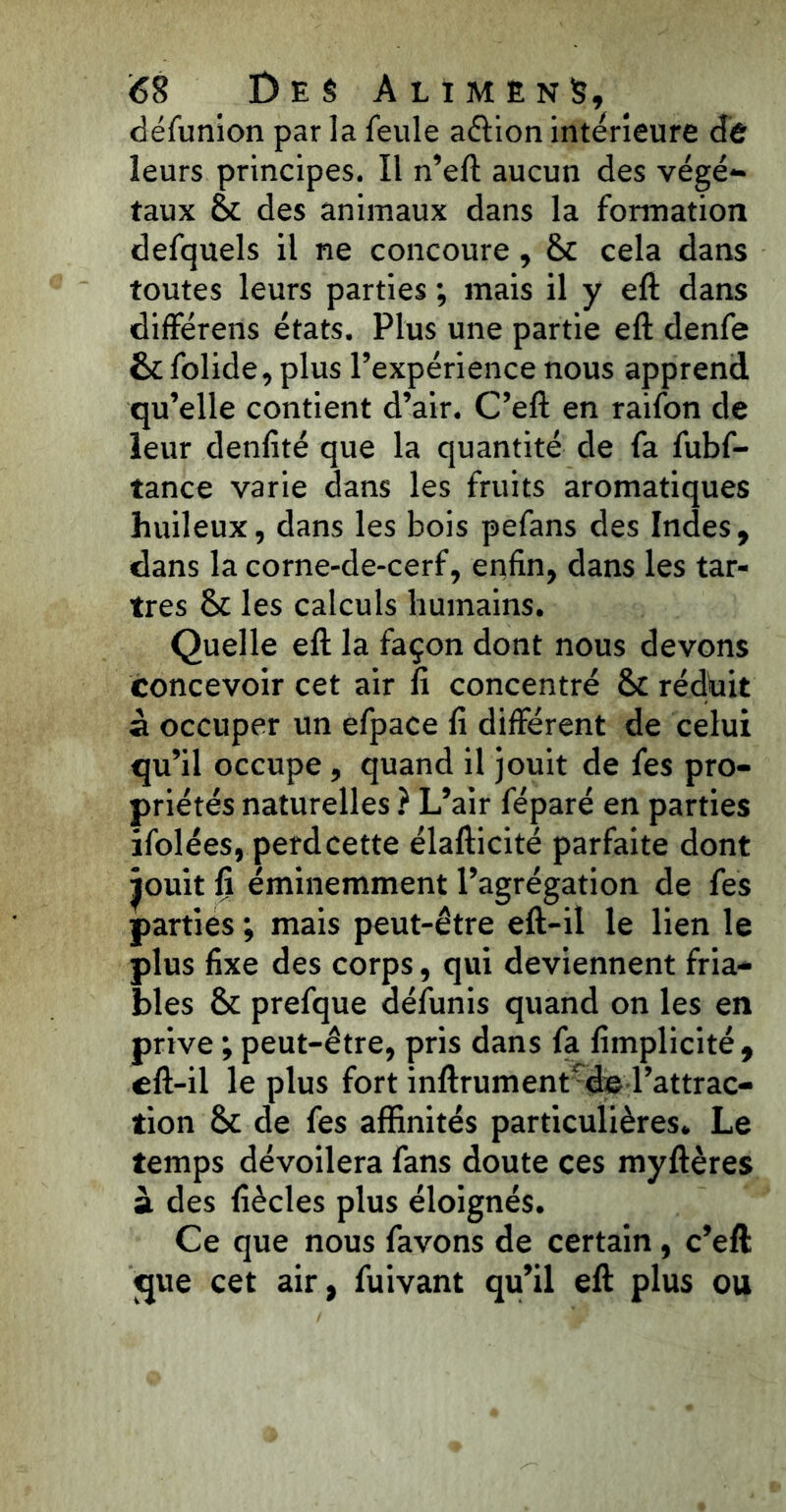défunion par la feule aélion intérieure dé leurs principes. Il n’eft aucun des végé- taux 8t des animaux dans la formation defquels il ne concoure, 6c cela dans toutes leurs parties ; mais il y eft dans différens états. Plus une partie eft denfe 6c folide, plus l’expérience nous apprend qu’elle contient d’air. C’eft en raifon de leur denfité que la quantité de fa fubf- tance varie dans les fruits aromatiques huileux, dans les bois pefans des Indes, dans la corne-de-cerf, enfin, dans les tar- tres 6c les calculs humains. Quelle eft la façon dont nous devons concevoir cet air fi concentré 6c réduit à occuper un efpace fi différent de celui qu’il occupe, quand il jouit de fes pro- priétés naturelles ? L’air féparé en parties ifolées, perdcette élafticité parfaite dont jouit fi éminemment l’agrégation de fes parties ; mais peut-être eft-il le lien le plus fixe des corps, qui deviennent fria- bles 6c prefque défunis quand on les en prive ; peut-être, pris dans fa fimplicité , eft-il le plus fort inftrument* de l’attrac- tion 8c de fes affinités particulières. Le temps dévoilera fans doute ces myftères à des fiècles plus éloignés. Ce que nous favons de certain, c’elt que cet air, fuivant qu’il eft plus ou