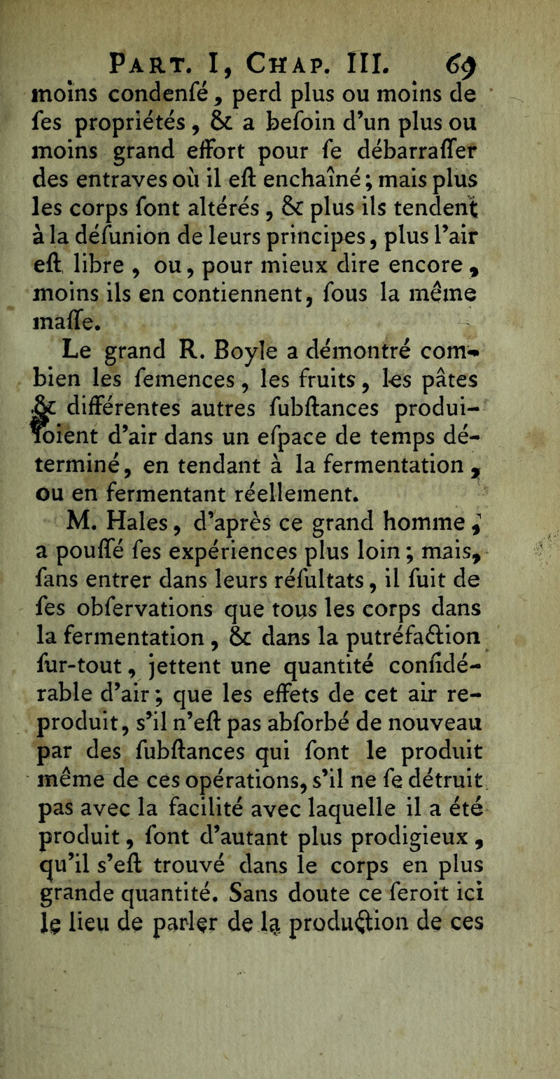 moins condenfé , perd plus ou moins de fes propriétés, & a befoin d’un plus ou moins grand effort pour fe débarraffer des entraves où il eft enchaîné ; mais plus les corps font altérés, 8c plus ils tendent à la défùnion de leurs principes, plus l’air eft libre , ou, pour mieux dire encore , moins ils en contiennent, fous la même malle. Le grand R. Boyîe a démontré com- bien les femences , les fruits, les pâtes t différentes autres fubftances produi- ient d’air dans un efpace de temps dé- terminé , en tendant à la fermentation , ou en fermentant réellement. M. Haies, d’après ce grand homme a pouffé fes expériences plus loin ; mais, fans entrer dans leurs réfultats, il fuit de fes obfervations que tous les corps dans la fermentation , 8c dans la putréfaction fur-tout, jettent une quantité confidé- rable d’air ; que les effets de cet air re- produit, s’il n’eft pas abforbé de nouveau par des fubftances qui font le produit même de ces opérations, s’il ne fe détruit pas avec la facilité avec laquelle il a été produit, font d’autant plus prodigieux , qu’il s’eft trouvé dans le corps en plus grande quantité. Sans doute ce feroit ici lç lieu de parler de 1$ produftion de ces