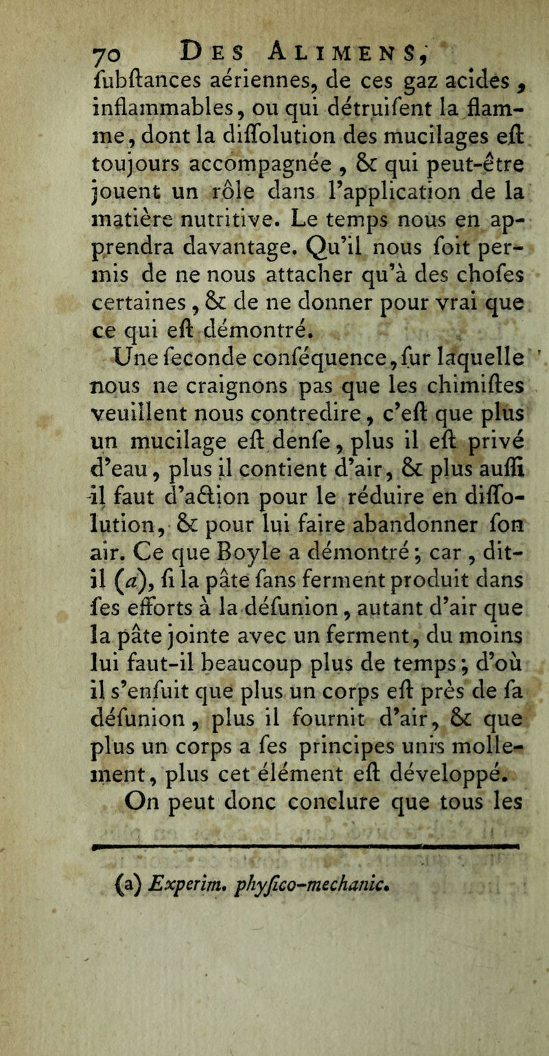 fubftances aériennes, de ces gaz acides 9 inflammables, ou qui détruifent la flam- me, dont la diffolution des mucilages eft toujours accompagnée , & qui peut-être jouent un rôle dans l’application de la matière nutritive. Le temps nous en ap- prendra davantage. Qu’il nous foit per- mis de ne nous attacher qu’à des chofes certaines , §£ de ne donner pour vrai que ce qui eft démontré. Une fécondé conféquence, fur laquelle T nous ne craignons pas que les chimiftes veuillent nous contredire, c’eft que plus un mucilage eft denfe, plus il eft privé d’eau, plus il contient d’air, &: plus aufli il faut d’aétion pour le réduire en diffo- lution, & pour lui faire abandonner fon air. Ce que Boyle a démontré ; car , dit- il (æ), ft la pâte fans ferment produit dans fes efforts à la défunion, autant d’air que la pâte jointe avec un ferment, du moins lui faut-il beaucoup plus de temps ; d’où il s’enfuit que plus un corps eft près de fa défunion, plus il fournit d’air, & que plus un corps a fes principes unis molle- ment, plus cet élément eft développé. On peut donc conclure que tous les (a) Experim, phyfico-mechanic•