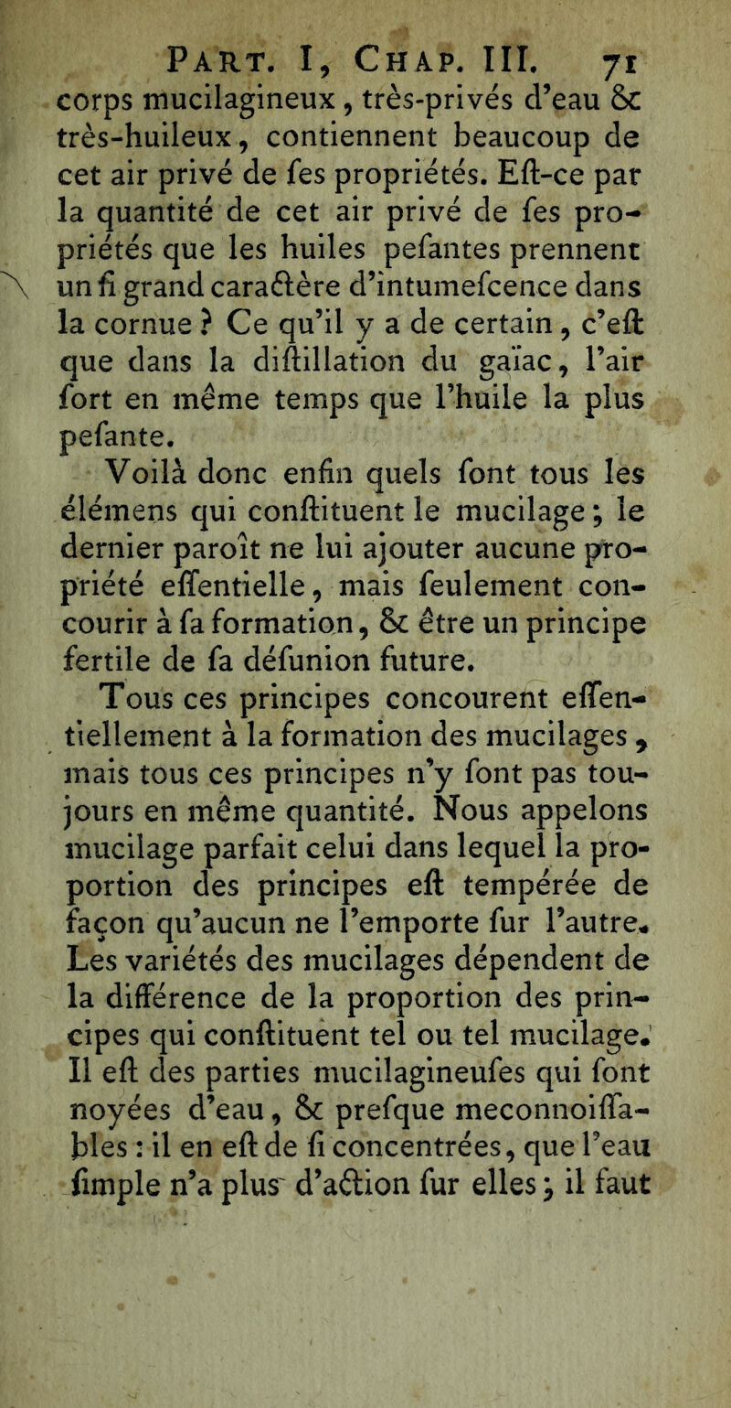 corps mucilagineux , très-privés d’eau 8c très-huileux, contiennent beaucoup de cet air privé de fes propriétés. Eft-ce par la quantité de cet air privé de fes pro- priétés que les huiles pefantes prennent un fi grand caraftère d’intumefcence dans la cornue ? Ce qu’il y a de certain, c’eft que dans la diftillation du gaïac, l’air fort en même temps que l’huile la plus pefante. Voilà donc enfin quels font tous les élémens qui conftituent le mucilage ; le dernier paroît ne lui ajouter aucune pro- priété effentielle, mais feulement con- courir à fa formation, 8c être un principe fertile de fa défunion future. Tous ces principes concourent effen- tiellement à la formation des mucilages , mais tous ces principes n’y font pas tou- jours en même quantité. Nous appelons mucilage parfait celui dans lequel la pro- portion des principes eft tempérée de façon qu’aucun ne l’emporte fur l’autre. Les variétés des mucilages dépendent de la différence de la proportion des prin- cipes qui conftituent tel ou tel mucilage.' Il eft des parties mucilagineufes qui font noyées d’eau, 8c prefque meconnoiffa- bles : il en eft de fi concentrées, que l’eau fimple n’a plus' d’aétion fur elles ; il faut