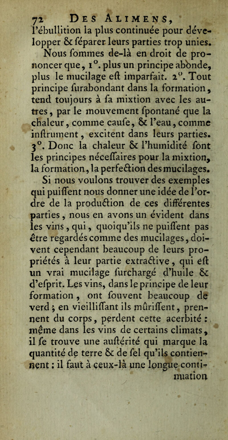l’ébullition la plus continuée pour déve- lopper & féparer leurs parties trop unies. Nous fommes de-là en droit de pro- noncer que, i°. plus un principe abbnde, plus le mucilage eft imparfait. 2°. Tout principe furabondant dans la formation , tend toujours à fa mixtion avec les au- tres , par le mouvement fpontané que la chaleur, comme caufe, & l’eau,comme infiniment, excitent dans leurs parties. 3°. Donc la chaleur Sc l’humidité font les principes néceffaires pour la mixtion, la formation, la perfe&ion des mucilages. Si nous voulons trouver des exemples qui puiffent nous donner une idée de l’or- dre de la production de ces différentes parties, nous en avons un évident dans les vins, qui, quoiqu’ils ne puiffent pas être regardés comme des mucilages, doi- vent cependant beaucoup de leurs pro- priétés à leur partie extraélive, qui éfl un vrai mucilage furchargé d’huile &c d’efprit. Les vins, dans le principe de leur formation, ont fouvent beaucoup de verd ; en vieilliffant ils mûriffent, pren- nent du corps, perdent cette acerbité : même dans les vins de certains climats, il fe trouve une auflérité qui rnarque la quantité de terre & de fel qu’ils contien- nent : il faut à ceux-là une longue conti- nuation
