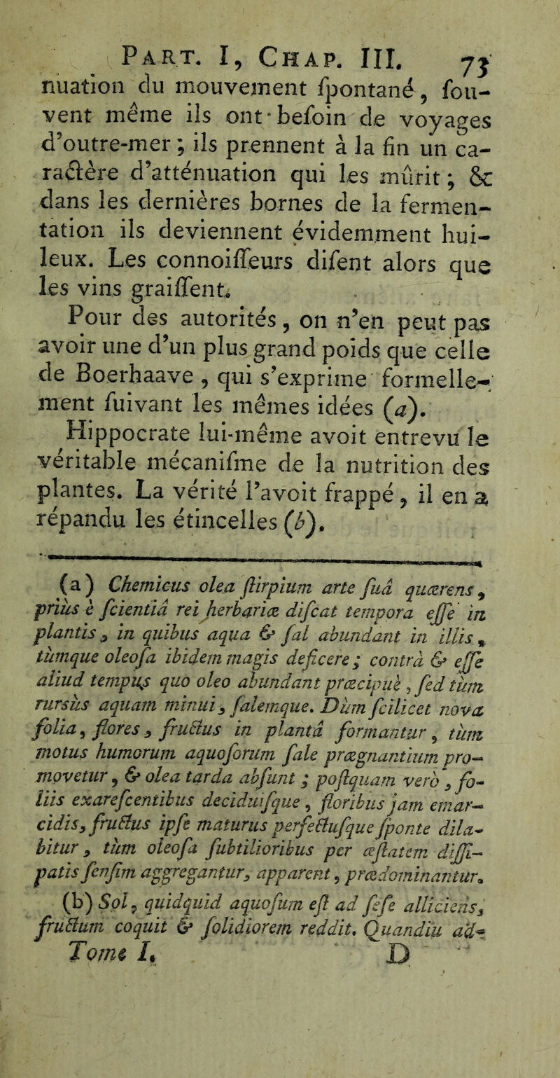 nuation du mouvement fpontané, fou- vent même ils ont/befoin de voyages d’outre-mer ; ils prennent à la fin un ca- ractère d’atténuation qui les mûrit ; & dans les dernières bornes de la fermen- tation ils deviennent évidemment hui- leux. Les connoiffeurs difent alors que les vins graillent; Pour des autorités , on n’en peut pas avoir une d’un plus grand poids que celle de Boerhaave , qui s’exprime formelle- ment fuivant les mêmes idées (<?). Hippocrate lui-même avoit entrevu le véritable mécanifme de la nutrition des plantes. La vérité l’avoit frappé, il en a, répandu les étincelles (è). (a) Chemicus olea ftirpîum arte fuâ quærens, priùs è fcientiâ reiherbariæ difcat tempora ejfe in plantis 3 in quïbus aqua & fal abundant in illis „ tùmque oleofa ibidem mugis deficere ; contra & ejfe aliud tempu^s quo oleo abundant præcipuè ,fed tient rursîis aquarn tninui, falemque. D'um fcilicet nova, folia, flores , fruélus in planta formantur, tum motus humorum aquoforum fale pmgnantium pro- movetur, & olea tarda abfunt ; poflquam vero , fo- liis exarefeentibus deciduifque, floribus jarn emar- cidis, fruilus ipfe maturus perfetiufqueJponte dila- bitur, thm oleofa fubtilioribus per ajlatem dijjl- patis fenfim aggregantur, apparent, pradominqntur. (b) Sol, quidquid aquofum eft ad fsfe allUkns, früttum coquit & folidiorem reddit. Quandïu ad» Tome I, D
