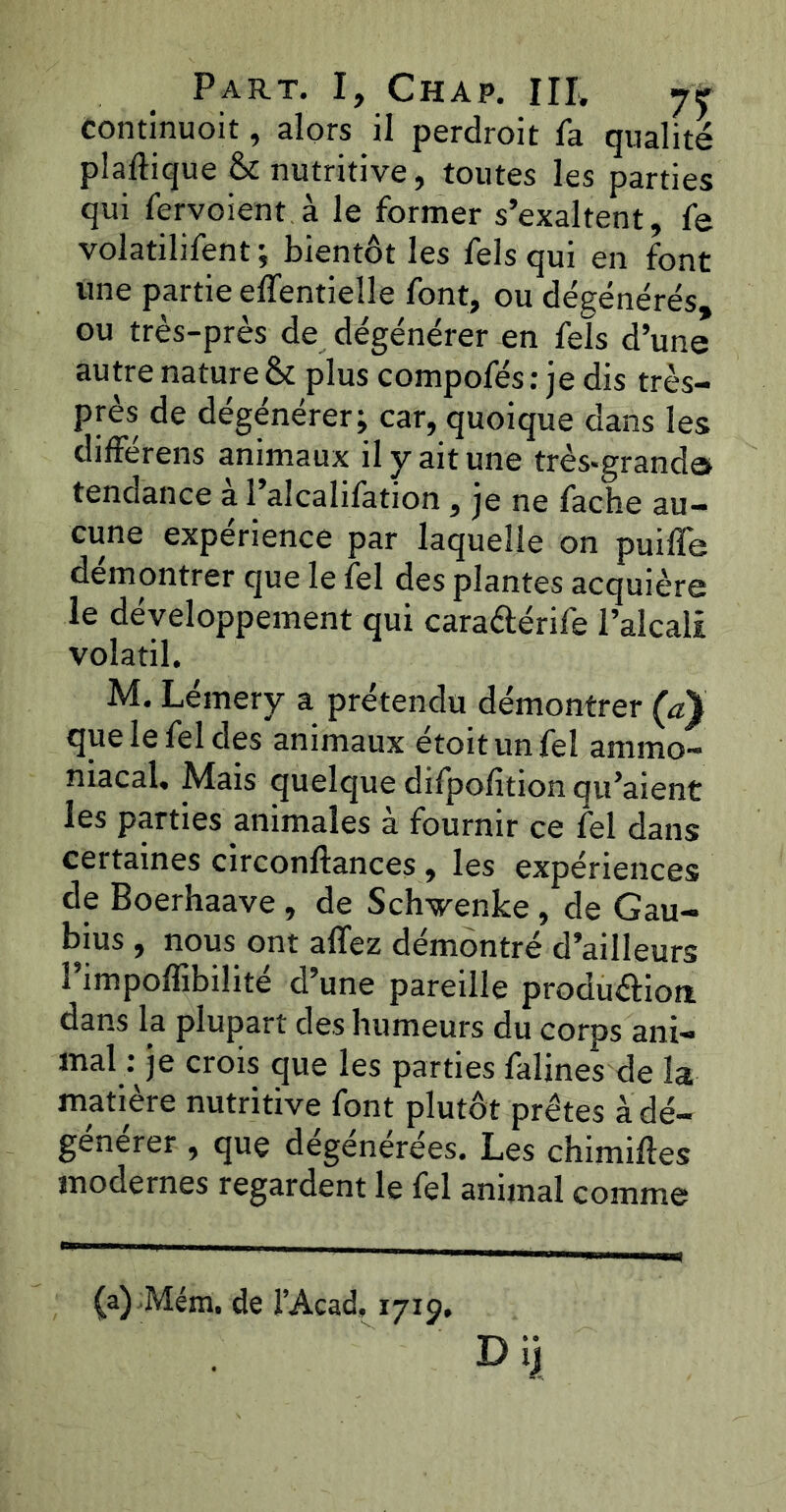 continuoit, alors il perdroit fa qualité plaltique & nutritive, toutes les parties qui fervoient à le former s’exaltent, fe volatilifent; bientôt les fels qui en font une partie elTentielle font, ou dégénérés, ou très-près de dégénérer en fels d’une autre nature & plus compofés : je dis très- près de dégénérer; car, quoique dans les différens animaux il y ait une très-grands tendance a 1 alcalifation, je ne fâche au- cune expérience par laquelle on puiffe démontrer que le fel des plantes acquière le développement qui cara&érife l’alcali volatil. M. Lémery a prétendu démontrer (a} que le fel des animaux étoitunfel ammo- niacal. Mais quelque difpofition qu’aient les parties animales a fournir ce fel dans certaines circonftances, les expériences de Boerhaave , de Schwenke , de Gau- bius , nous ont allez démontré d’ailleurs î’impolfibilité d’une pareille production, dans la plupart des humeurs du corps ani- mal : je crois que les parties falines de la matière nutritive font plutôt prêtes à dé- générer , que dégénérées. Les chimiftes modernes regardent le fel animal comme (a) Mém. de l’Acad, 1719. • I) ijj