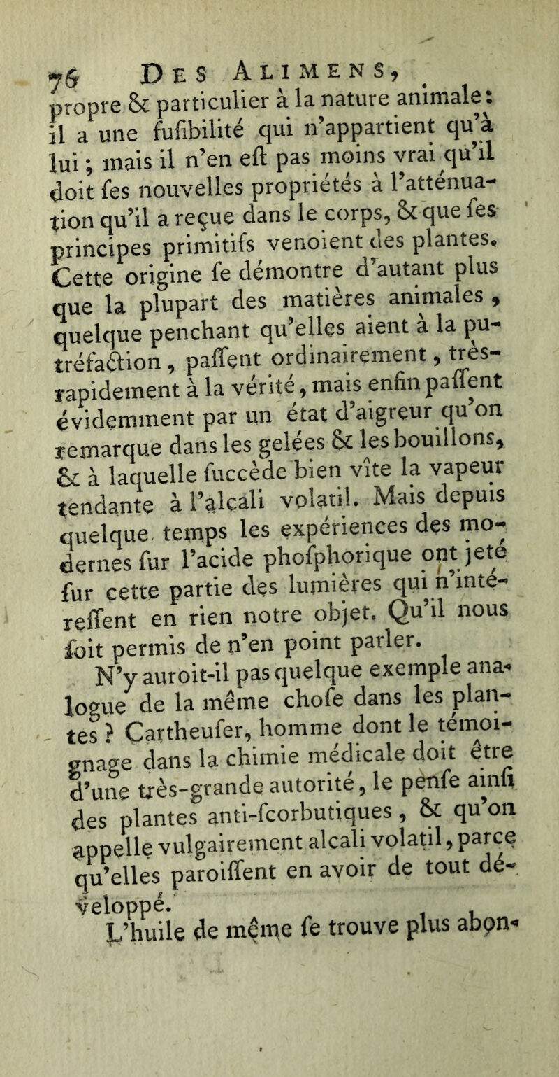 propre & particulier à la nature animale : il a une furtbilité qui n’appartient qu’à lui ; mais il n’en eft pas moins vrai qu’il doit les nouvelles propriétés à l’atténua- tion qu’il a reçue dans le corps, & que Tes principes primitifs venoient des plantes. Cette origine fe démontré d autant plus que la plupart des matières animales, quelque penchant qu’elles aient à la pu- tréfaction , paient ordinairement, très- rapidement à la vérité, mais enfin panent évidemment par un état d’aigreur qu on remarque dans les gelées & les bouillons, & à laquelle fuccède bien vite la vapeur tendante à l’alcali volatil. Mais depuis quelque temps les expériences des mo- dernes fur l’acide phofphorique ont jete fur cette partie des lumières qui n înte- relTent en rien notre objet, Qu’il nous fbit permis de n’en point parler. N’y auroit-il pas quelque exemple ana- logue de la même chofe dans les plan- tes? Cartheufer, homme dont le témoi- gnage dans la chimie medicale doit etre d’une très-grande autorité 9 le penfe ainii des plantes anti-feorbutiques, Sl qu’on appelle vulgairement alcali volatil, parce qu’elles paroiffent en avoir de tout dé- veloppé. L’huile de même fe trouve plus abçn-