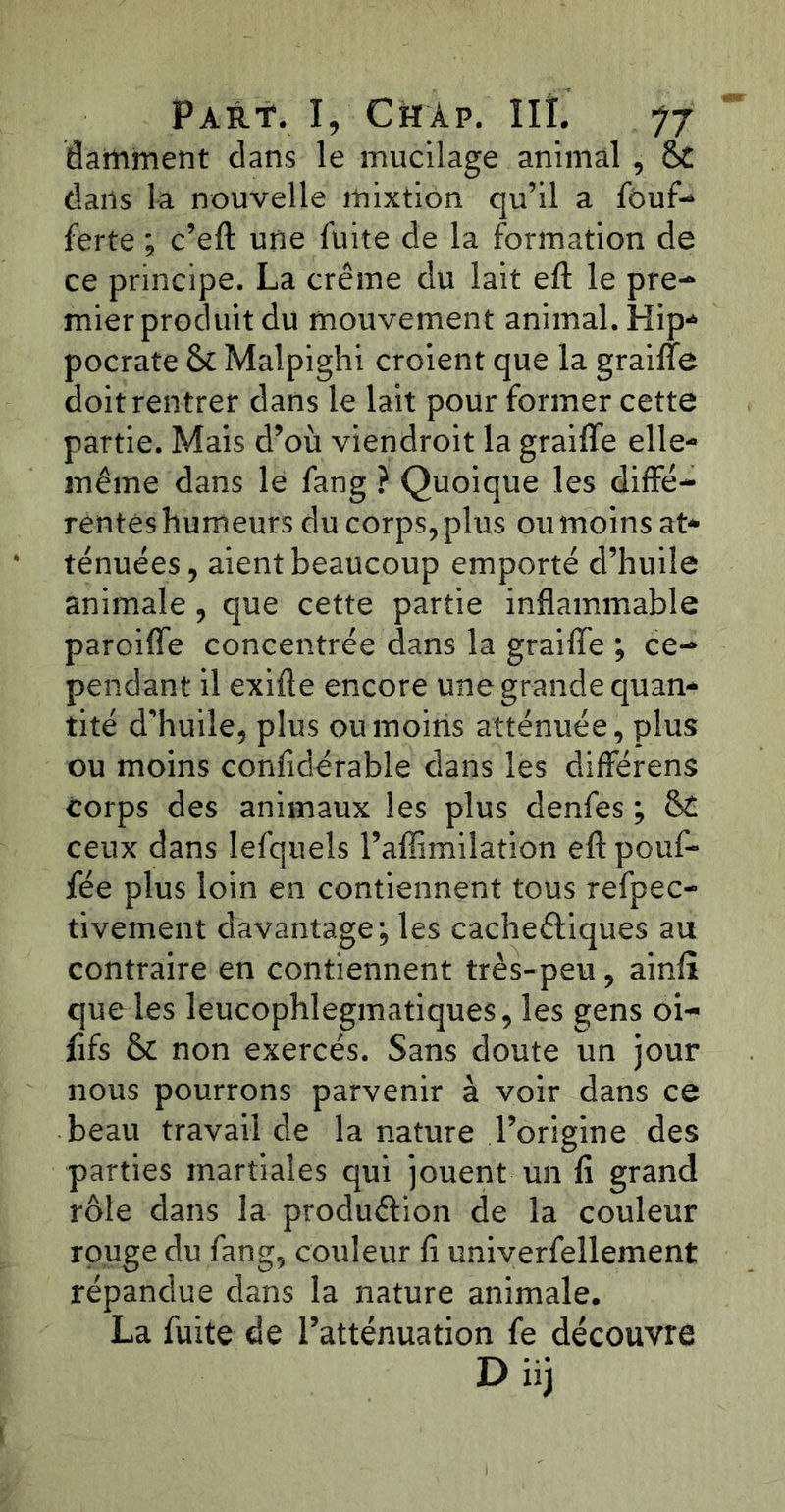 damment dans le mucilage animal , 6c dans la nouvelle mixtion qu’il a fôuf- ferte ; c’eft une fuite de la formation de ce principe. La crème du lait eft le pre- mier produit du mouvement animal. Hip- pocrate 6c Maîpighi croient que la graille doit rentrer dans le lait pour former cette partie. Mais d’où viendroit la grailfe elle- même dans le fang ? Quoique les diffé- rentes humeurs du corps, plus ou moins at- ténuées, aient beaucoup emporté d’huile animale, que cette partie inflammable paroifle concentrée dans la graille ; ce- pendant il exifte encore une grande quan- tité d’huile, plus ou moins atténuée, plus ou moins confidérable dans les différens corps des animaux les plus denfes ; & ceux dans Iefquels l’affimilation eft pouf- fée plus loin en contiennent tous refpec- tivement davantage; les cachectiques au contraire en contiennent très-peu, ainfî que les leucophlegmatiques, les gens oi- lifs 6c non exercés. Sans doute un jour nous pourrons parvenir à voir dans ce beau travail de la nature l’origine des parties martiales qui jouent un fi grand rôle dans la production de la couleur rouge du fang, couleur fi univerfellement répandue dans la nature animale. La fuite de l’atténuation fe découvre D iij