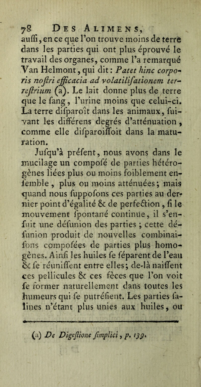 auffi, en ce que l’on trouve moins de terre dans les parties qui ont plus éprouvé le travail des organes, comme l’a remarqué Van Helmont, qui dit : P at&t hinc corpo- ris nojiri efficacia ad volatilifationem ter- rejlfium (a). Le lait donne plus de terre que le fang, l’urine moins que celui-ci. La terre difparoît dans les animaux, fui- vant les différens degrés d’atténuation, comme elle difparoifloit dans la matu- ration. Jufqu’à prélent, nous avons dans le mucilage un compofé de parties hétéro- gènes liées plus ou moins foiblement en- i’emble , plus ou moins atténuées; mais quand nous fuppolons ces parties au der* nier point d’égalité 8c de perfeélion, fi le mouvement fpontané continue, il s’en- fuit une délunion des parties ; cette dé- funion produit de nouvelles combinai- fons compofées de parties plus homo- gènes. Ainfi les huiles le réparent de l’eau & lé réunifient entre elles; de-là naiflent ces pellicules 8c ces fèces que l’on voit fe former naturellement dans toutes les humeurs qui fe putréfient. Les parties fa- ïines n’étant plus unies aux huiles, ou (a) Ds Digeftione fimplici, p. ijp*