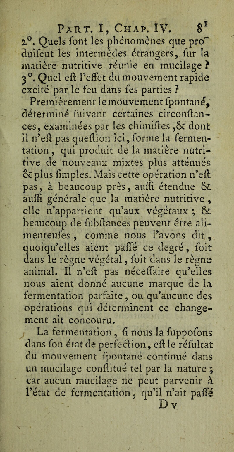 l°. Quels font les phénomènes que pro“ duifent les intermèdes étrangers, fur la matière nutritive réunie en mucilage ? 3°. Quel eft l’effet du mouvement rapide excité par le feu dans fes parties ? Premièrement le mouvement fpontané, déterminé fuivant certaines circonftan- ces, examinées par les chimiftes ,& dont il n’eft pas queftion ici, forme la fermen- tation , qui produit de la matière nutri- tive de nouveaux mixtes plus atténués: &c plus fimples. Mais cette opération n’eft pas, à beaucoup près, aulïi étendue St auffi générale que la matière nutritive , elle n’appartient qu’aux végétaux ; St beaucoup de fubftances peuvent être ali- menteufes, comme nous l’avons dit , quoiqu’elles aient paffé ce degré, foit dans le règne végétal, foit dans le règne animal. Il n’eft pas néceffaire qu’elles nous aient donné aucune marque de la fermentation parfaite, ou qu’aucune des opérations qui déterminent ce change- ment ait concouru. La fermentation, û nous la fuppofons dans fon état de perfection, eft le réfultat du mouvement fpontané continué dans un mucilage conftitué tel par la nature ; car aucun mucilage ne peut parvenir à l’état de fermentation, qu’il n’ait paffé