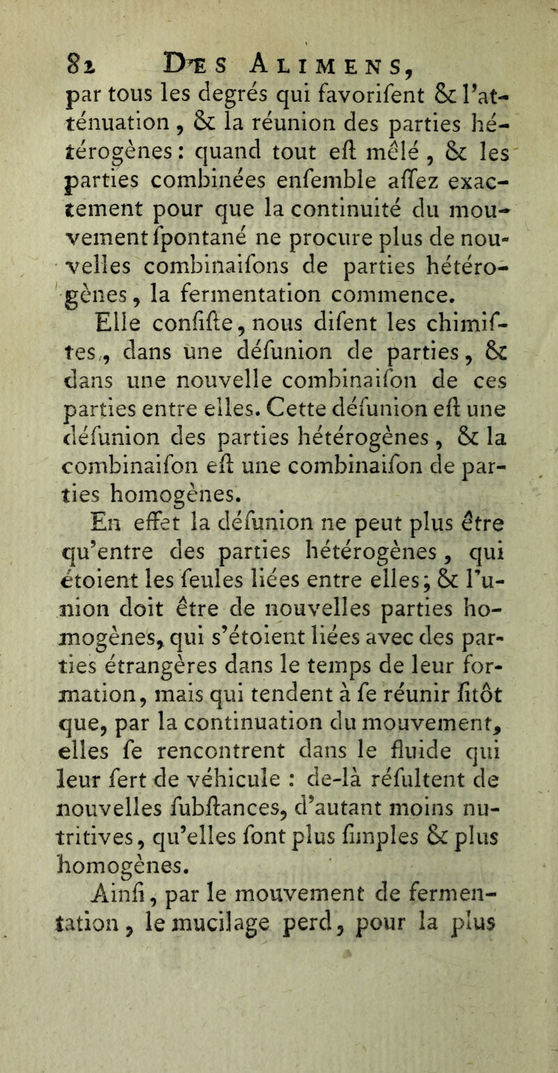 8t D’E s Ali mens, par tous les degrés qui favorifent & l’at- ténuation , &c la réunion des parties hé- térogènes : quand tout eft mêlé , & les parties combinées enfemble allez exac- tement pour que la continuité du mou- vement îpontané ne procure plus de nou- velles combinaifons de parties hétéro- gènes, la fermentation commence. Elle conlïfte, nous difent les chimif- tes, dans une défunion de parties, & dans une nouvelle combinaifon de ces parties entre elles. Cette défunion eft une défunion des parties hétérogènes , & la combinaifon eft une combinaifon de par- ties homogènes. En effet la défunion ne peut plus être qu’entre des parties hétérogènes, qui étoient les feules liées entre elles; & l’u- nion doit être de nouvelles parties ho- mogènes, qui s’étoient liées avec des par- ties étrangères dans le temps de leur for- mation, mais qui tendent à fe réunir fitôt que, par la continuation du mouvement, elles fe rencontrent dans le fluide qui leur fert de véhicule : de-là réfultent de nouvelles fubftances, d’autant moins nu- tritives, qu’elles font plus Amples & plus homogènes. Ainfi, par le mouvement de fermen- tation , le mucilage perd, pour la plus