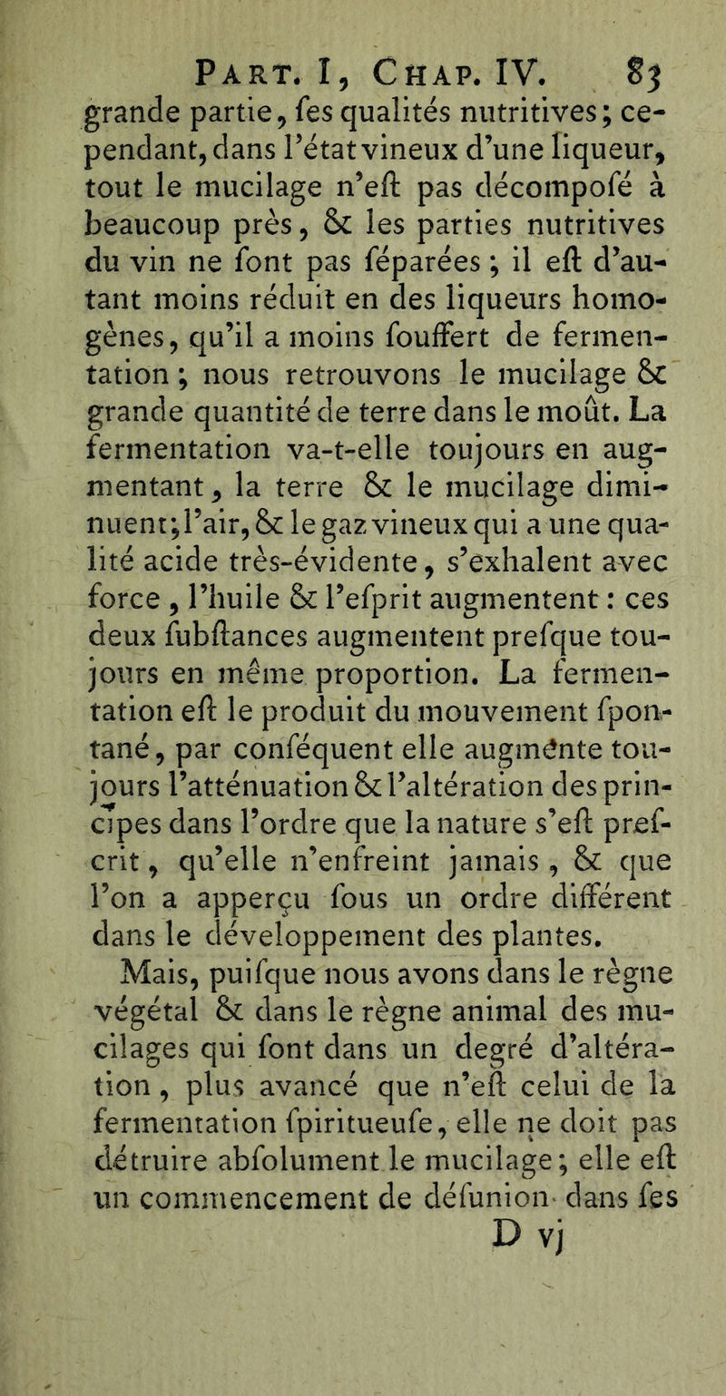 grande partie, fes qualités nutritives; ce- pendant, dans l’état vineux d’une liqueur, tout le mucilage n’eft pas décompofé à beaucoup près, 8c les parties nutritives du vin ne font pas féparées ; il eft d’au- tant moins réduit en des liqueurs homo- gènes, qu’il a moins fouffert de fermen- tation ; nous retrouvons le mucilage 8c grande quantité de terre dans le moût. La fermentation va-t-elle toujours en aug- mentant, la terre 8c le mucilage dimi- nuent;l’air,8c le gaz vineux qui aune qua- lité acide très-évidente, s’exhalent avec force , l’huile 8c l’efprit augmentent : ces deux fubftances augmentent prefque tou- jours en même proportion. La fermen- tation eft le produit du mouvement fpon- tané, par conféquent elle augmente tou- jours l’atténuation 8c l’altération des prin- cipes dans l’ordre que la nature s’eft pref- crit, qu’elle n’enfreint jamais, 8c que l’on a apperçu fous un ordre différent dans le développement des plantes. Mais, puifque nous avons dans le règne végétal 8c dans le règne animal des mu- cilages qui font dans un degré d’altéra- tion , plus avancé que n’eft celui de la fermentation fpiritueufe, elle ne doit pas détruire abfolument le mucilage; elle eft un commencement de défunion- dans fes D vj