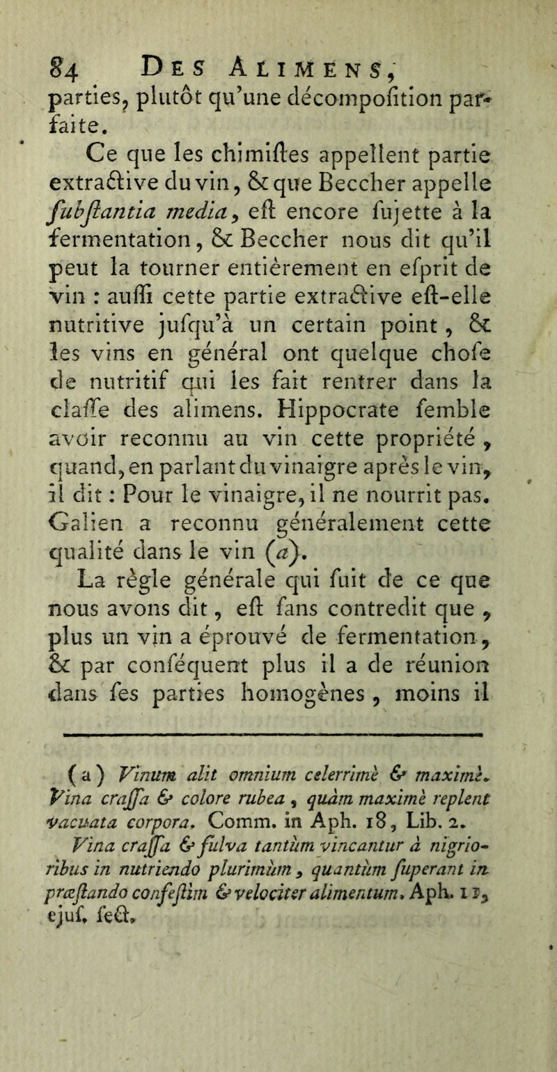 parties, plutôt qu’une décomposition par* faite. Ce que les chimiftes appellent partie extraélive du vin, & que Beccher appelle fubjlanüa media, eft encore fujette à la fermentation, & Beccher nous dit qu’il peut la tourner entièrement en efprit de vin : auffi cette partie extraôive eft-elle nutritive jufqu’à un certain point, & les vins en général ont quelque chofe de nutritif qui les fait rentrer dans la cîaftfe des alimens. Hippocrate femble avoir reconnu au vin cette propriété , quand, en parlant du vinaigre après le vin, il dit : Pour le vinaigre, il ne nourrit pas. Galien a reconnu généralement cette qualité dans le vin (a). La règle générale qui fuit de ce que nous avons dit, eft fans contredit que , plus un vin a éprouvé de fermentation , & par conféquent plus il a de réunion dans fes parties homogènes , moins il ( a ) Vinum alït omnium celer rime & maxime* Vina crajfa & colore rubea , quâtn maxime replent vacuata corpora, Comm. in Aph. 18, Lib. 2. Vina crajfa & fulva tantum vincantur à nïgrio- rïbus in nutriendo plurimutn 9 quantum fuperant in præftando co/ifejUrn & vélo citer ahmentum> Aph. 1 ï, qjuf, fe£h