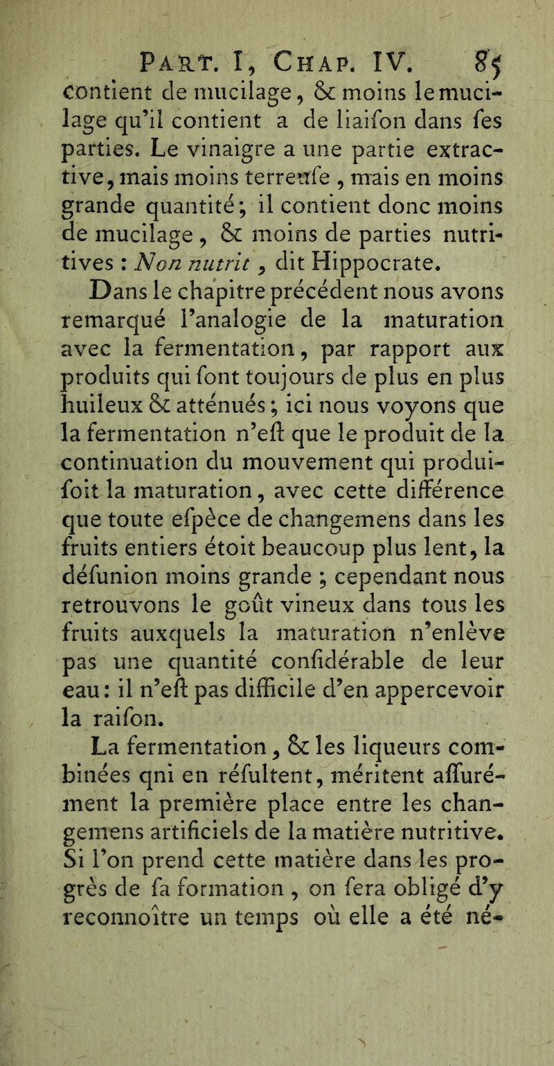 contient de mucilage, &c moins le muci- lage qu’il contient a de liaifon dans Tes parties. Le vinaigre a une partie extrac- tive, mais moins terrenfe , mais en moins grande quantité; il contient donc moins de mucilage, & moins de parties nutri- tives : Non nutrit, dit Hippocrate. Dans le chapitre précédent nous avons remarqué l’analogie de la maturation avec la fermentation, par rapport aux produits qui font toujours de plus en plus huileux & atténués ; ici nous voyons que la fermentation n’eft que le produit de la continuation du mouvement qui produi- rait la maturation, avec cette différence que toute efpèce de changemens dans les fruits entiers étoit beaucoup plus lent, la défunion moins grande ; cependant nous retrouvons le goût vineux dans tous les fruits auxquels la maturation n’enlève pas une quantité confidérable de leur eau: il n’eft pas difficile d’en appercevoir la raifon. La fermentation, & les liqueurs com- binées qni en réfultent, méritent afluré- ment la première place entre les chan- gemens artificiels de la matière nutritive. Si l’on prend cette matière dans les pro- grès de fa formation , on fera obligé d’y reconnoître un temps où elle a été né-