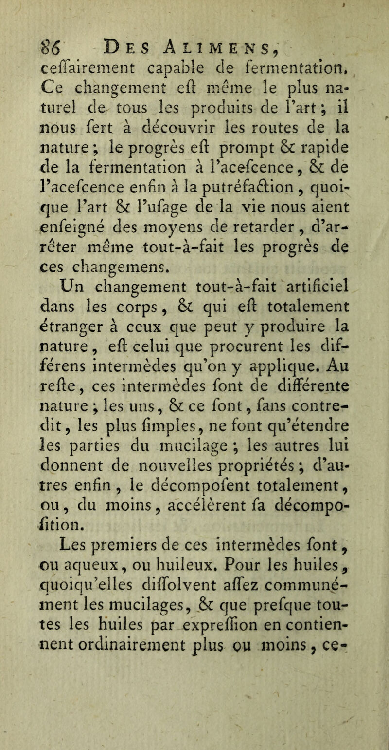 ceffairement capable de fermentation. Ce changement eft même le plus na- turel de- tous les produits de l’art ; il nous fert à découvrir les routes de la nature; le progrès eft prompt & rapide de la fermentation à l’acefcence, & de l’acefcence enfin à la putréfaftion , quoi- que l’art & l’ufage de la vie nous aient enfeigné des moyens de retarder, d’ar- rêter même tout-à-fait les progrès de ces changemens. Un changement tout-à-fait artificiel dans les corps, & qui eft totalement étranger à ceux que peut y produire la nature , eft celui que procurent les dif- férens intermèdes qu’on y applique. Au refte, ces intermèdes font de différente nature ; les uns, & ce font, fans contre- dit, les plus fimples, ne font qu’étendre les parties du mucilage ; les autres lui donnent de nouvelles propriétés ; d’au- tres enfin, le décompofent totalement, ou , du moins , accélèrent fa décompo- sition. Les premiers de ces intermèdes font, ou aqueux, ou huileux. Pour les huiles, quoiqu’elles difîolvent affez communé- ment les mucilages, & que prefque tou- tes les huiles par expreflion en contien- nent ordinairement plus ou moins, ce-