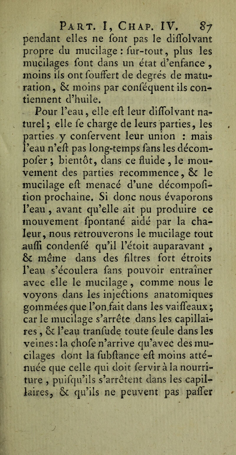 pendant elles ne font pas le diflolvant propre du mucilage : fur-tout, plus les mucilages font dans un état d’enfance , moins ils ont fouffert de degrés de matu- ration, & moins par conféquent ils con- tiennent d’huile. Pour l’eau, elle eft leur diflolvant na- turel ; elle fe charge de leurs parties, les parties y confervent leur union : mais l’eau n’eft pas long-temps fans les décom- pofer ; bientôt, dans ce fluide , le mou- vement des parties recommence, & le mucilage eft menacé d’une décompofi- tion prochaine. Si donc nous évaporons l’eau , avant qu’elle ait pu produire ce mouvement fpontané aidé par la cha- leur, nous retrouverons le mucilage tout .aufli condenfé qu’il l’étoit auparavant , & même dans des filtres fort étroits l’eau s’écoulera fans pouvoir entraîner avec elle le mucilage, comme nous le voyons dans les injeéfions anatomiques gommées que l’on fait dans les vaifleaux ; car le mucilage s’arrête dans les capillai- res , & l’eau tranfude toute feule dans les veines : la ^hofe n’arrive qu’avec des mu- cilages dont la fubftance eft moins atté- nuée que celle qui doit fervir à la nourri- ture , puifqu’ils s’arrêtent dans les capil- laires, & qu’ils ne peuvent pas pafler
