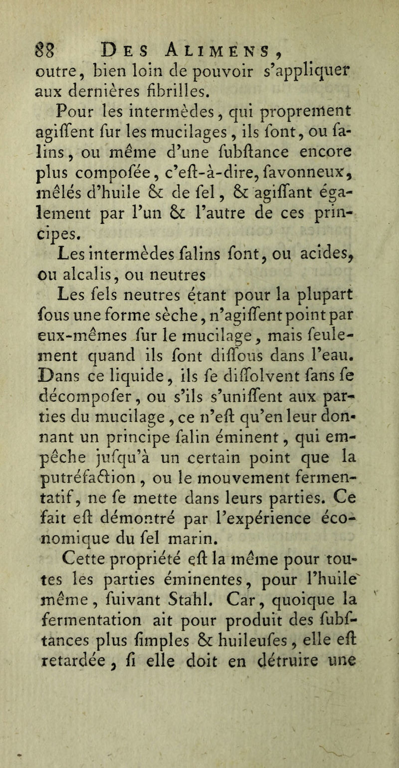 outre, bien loin de pouvoir s’appliquer aux dernières fibrilles. Pour les intermèdes, qui proprement agiftent fur les mucilages , ils font, ou fa- lins , ou même d’une fubftance encore plus compofée, c’eft-à-dire, favonneux, mêlés d’huile & de fel, & agiflant éga- lement par l’un & l’autre de ces prin- cipes. Les intermèdes falins font, ou acides, ou alcalis, ou neutres Les fels neutres étant pour la plupart fous une forme sèche, n’agiffent point par eux-mêmes fur le mucilage, mais feule- ment quand ils font difïbus dans l’eau. Dans ce liquide, ils fe diffolvent fans fe décompofer, ou s’ils s’unifient aux par- ties du mucilage , ce n’eft qu’en leur don- nant un principe falin éminent, qui em- pêche jufqu’à un certain point que la putréfaftion , ou le mouvement fermen- tatif, ne fe mette dans leurs parties. Ce fait eft démontré par l’expérience éco- nomique du fel marin. Cette propriété eft la même pour tou- tes les parties éminentes, pour l’huile même, fuivant Stahl. Car, quoique la fermentation ait pour produit des fubf- tances plus fimples & huileufes, elle eft retardée , fi elle doit en détruire une