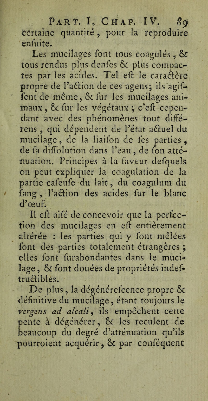 Cértaine quantité , pour la reproduire enfuite. Les mucilages font tous coagulés , & tous rendus plus denfes & plus compac- tes par les acides. Tel eft le caraêïère propre de l’aftion de ces agens; ils agif- fent de même, & fur les mucilages ani- maux , & fur les végétaux ; c’eft cepen- dant avec des phénomènes tout diffé- rens, qui dépendent de l’état a&uel du mucilage, de la liaifon de fes parties , de fa difloîution dans l’eau, de fon atté- nuation. Principes à la faveur defqueîs on peut expliquer la coagulation de la partie cafeufe du lait, du coagulum du îang, l’a&ion des acides fur le blanc d’œuf. Il eft aifé de concevoir que la perfec- tion des mucilages en eft entièrement altérée : les parties qui y font mêlées font des parties totalement étrangères ; elles font furabondantes dans le muci- lage , & font douées de propriétés indef- truêfibles. De plus, la dégénérefcence propre & définitive du mucilage, étant toujours le vergens ad alcali, ils empêchent cette pente à dégénérer, & les reculent de beaucoup du degré d’atténuation qu’ils pourroient acquérir, 6c par conféquent