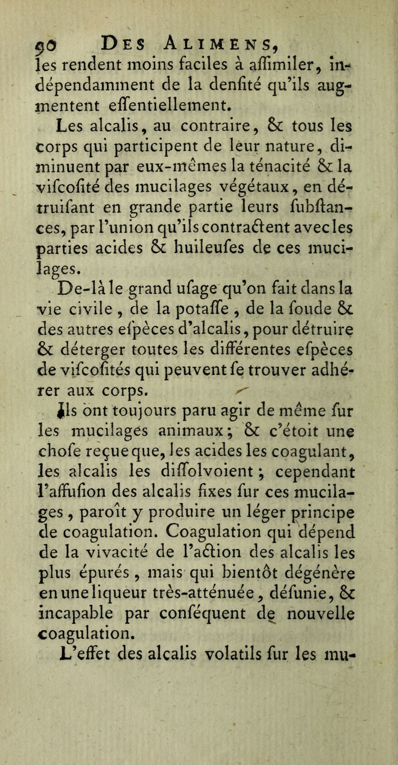 les rendent moins faciles à affimiler, in- dépendamment de la denfité qu’ils aug- mentent effentiellement. Les alcalis, au contraire, & tous les corps qui participent de leur nature, di- minuent par eux-mêmes la ténacité & la vifcofitédes mucilages végétaux, en dé- truifant en grande partie leurs fubftan- ces, par l’union qu’ils contrarient avecles parties acides &c huileufes de ces muci- lages. De-làle grand ufage qu’on fait dans la vie civile , de la potaffe , de la fonde &£ des autres efpèces d’alcalis, pour détruire èc déterger toutes les différentes efpèces de vifcofités qui peuvent fe trouver adhé- rer aux corps. ^ ils ont toujours paru agir de même fur les mucilages animaux; & c’étoit une chofe reçue que, les acides les coagulant, les alcalis les diffolvoient ; cependant l’afîufion des alcalis fixes fur ces mucila- ges , paroît y produire un léger principe de coagulation. Coagulation qui dépend de la vivacité de l’aéfion des alcalis les plus épurés, mais qui bientôt dégénère en une liqueur très-atténuée, défunie, fk incapable par conféquent de nouvelle coagulation. L’effet des alcalis volatils fur les mu-