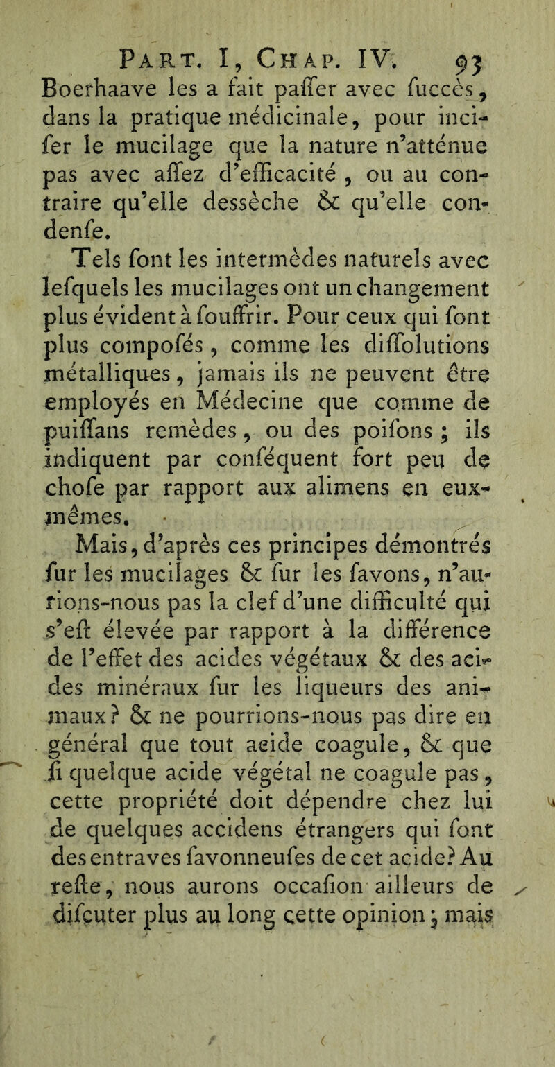 Boerhaave les a fait paffer avec fuccès, dans la pratique médicinale, pour inci- fer le mucilage que la nature n’atténue pas avec allez d’efficacité , ou au con- traire qu’elle dessèche & qu’elle con- denfe. Tels font les intermèdes naturels avec lefquels les mucilages ont un changement plus évident à fouffrir. Pour ceux qui font plus compofés, comme les diffolutions métalliques, jamais ils ne peuvent être employés en Médecine que comme de puilfans remèdes, ou des poifons ; ils indiquent par conféquent fort peu de chofe par rapport aux alimens en eux- jnêmes. Mais,d’après ces principes démontrés fur les mucilages & fur les favons, n’au* fions-nous pas la clef d’une difficulté qui s’eft élevée par rapport à la différence de l’effet des acides végétaux & des aci- des minéraux fur les liqueurs des ani- maux? & ne pourrions-nous pas dire en général que tout aeide coagule, & que ii quelque acide végétal ne coagule pas, cette propriété doit dépendre chez lui de quelques accidens étrangers qui font des entraves favonneufes de cet acide? Au refie, nous aurons occafion ailleurs de djfcuter plus au long cette opinion j mais