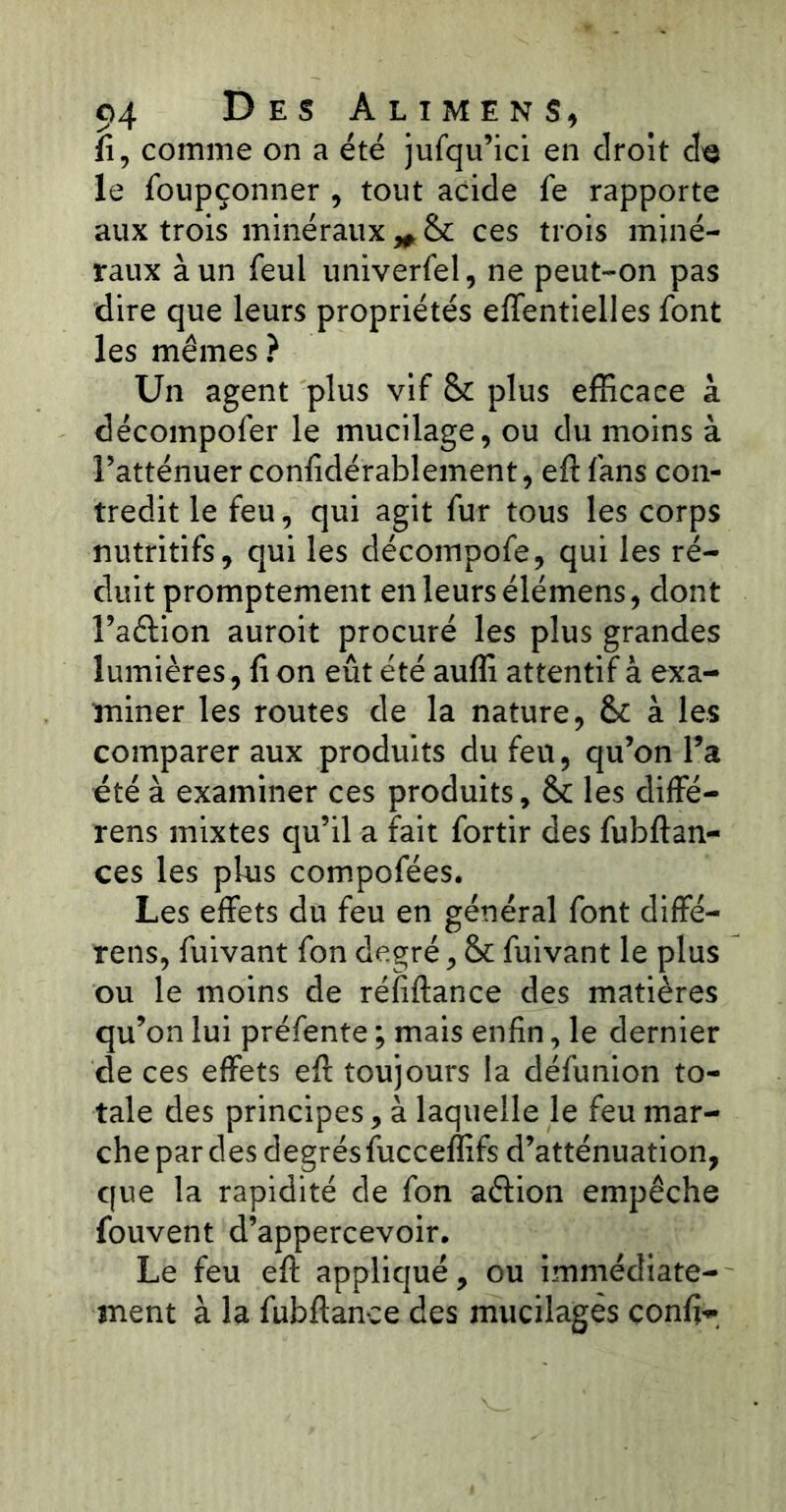 fi, comme on a été jufqu’ici en droit de le foupçonner , tout acide le rapporte aux trois minéraux „ & ces trois miné- raux à un feul univerfel, ne peut-on pas dire que leurs propriétés effentielles font les mêmes? Un agent plus vif & plus efficace à décompofer le mucilage, ou du moins à l’atténuer confidérablement, elt fans con- tredit le feu, qui agit fur tous les corps nutritifs, qui les décompofe, qui les ré- duit promptement en leurs élémens, dont l’aétion auroit procuré les plus grandes lumières, fi on eût été auffi attentif à exa- miner les routes de la nature, &c à les comparer aux produits du feu, qu’on l’a été à examiner ces produits, & les diffé- rens mixtes qu’il a fait fortir des fubftan- ces les plus compofées. Les effets du feu en général font diffé- rais, fuivant fon degré, & fuivant le plus ou le moins de réfiftance des matières qu’on lui préfente ; mais enfin, le dernier de ces effets efi: toujours la défunion to- tale des principes, à laquelle le feu mar- che par des degrés fucceffifs d’atténuation, que la rapidité de fon aétion empêche fouvent d’appercevoir. Le feu eft appliqué, ou immédiate- ment à la fubftance des mucilages confia