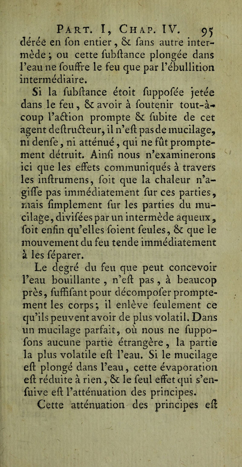 déréê en Ton entier, Si fans autre inter- mède ; ou cette fubftance plongée dans l’eau ne fouffre le feu que par l’ébullition intermédiaire. Si la fubftance étoit fuppofée jetée dans le feu , Si avoir à foutenir tout-à- coup l’aftion prompte & fubite de cet agent deftruéleur, il n’eftpasde mucilage, ni denfe, ni atténué, qui ne fût prompte- ment détruit. Ainft nous n’examinerons ici que les effets communiqués à travers les inftrumens, foit que la chaleur n’a- gi ffe pas immédiatement fur ces parties, mais Amplement fur les parties du mu- cilage , divifées par un intermède aqueux , foit enfin qu’elles foient feules, Si que le mouvement du feu tende immédiatement à les féparer. Le degré du feu que peut concevoir l’eau bouillante , n’eft pas , à beaucop près, fuffifantpour décompofer prompte- ment les corps; il enlève feulement ce qu’ils peuvent avoir de plus volatil. Dans un mucilage parfait, où nous ne fuppo- fons aucune partie étrangère, la partie la plus volatile eft l’eau. Si le mucilage eft plongé dans l’eau, cette évaporation eft réduite à rien, Si le feul effet qui s’en- fuive eft l’atténuation des principes. Cette atténuation des principes eft