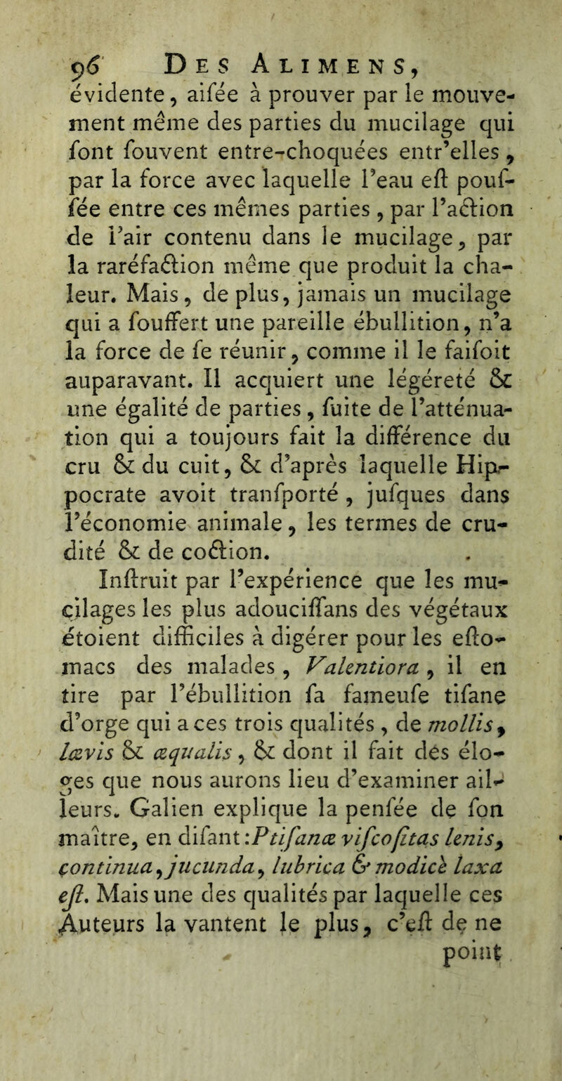 évidente, aifée à prouver par le mouve- ment même des parties du mucilage qui font fouvent entre-choquées entr’elles, par la force avec laquelle l’eau eft pouf- fée entre ces mêmes parties , par l’aétion de Pair contenu dans le mucilage, par la raréfa&ion même que produit la cha- leur. Mais, de plus, jamais un mucilage qui a fouffert une pareille ébullition, n’a la force de fe réunir, comme il le faifoit auparavant. Il acquiert une légéreté & une égalité de parties , fuite de l’atténua- tion qui a toujours fait la différence du cru &du cuit, & d’après laquelle Hipr- pocrate avoit tranfporté , jufques dans l’économie animale, les termes de cru- dité & de co&ion. Inftruit par l’expérience que les mu- cilages les plus adouciffans des végétaux étoient difficiles à digérer pour les efto- inacs des malades , Vakntiora , il en tire par l’ébullition fa fameufe tifane d’orge qui aces trois qualités , de mollisf lavis & œqualis, & dont il fait des élo- ges que nous aurons lieu d’examiner ail^ leurs. Galien explique la penfée de fon maître, en difant :Ptifanæ vifcofîtas Unis> continua ^jucunda, lubrica &modicc taxa ejl. Mais une des qualités par laquelle ces Auteurs la vantent Je plus, c’eft de ne * point