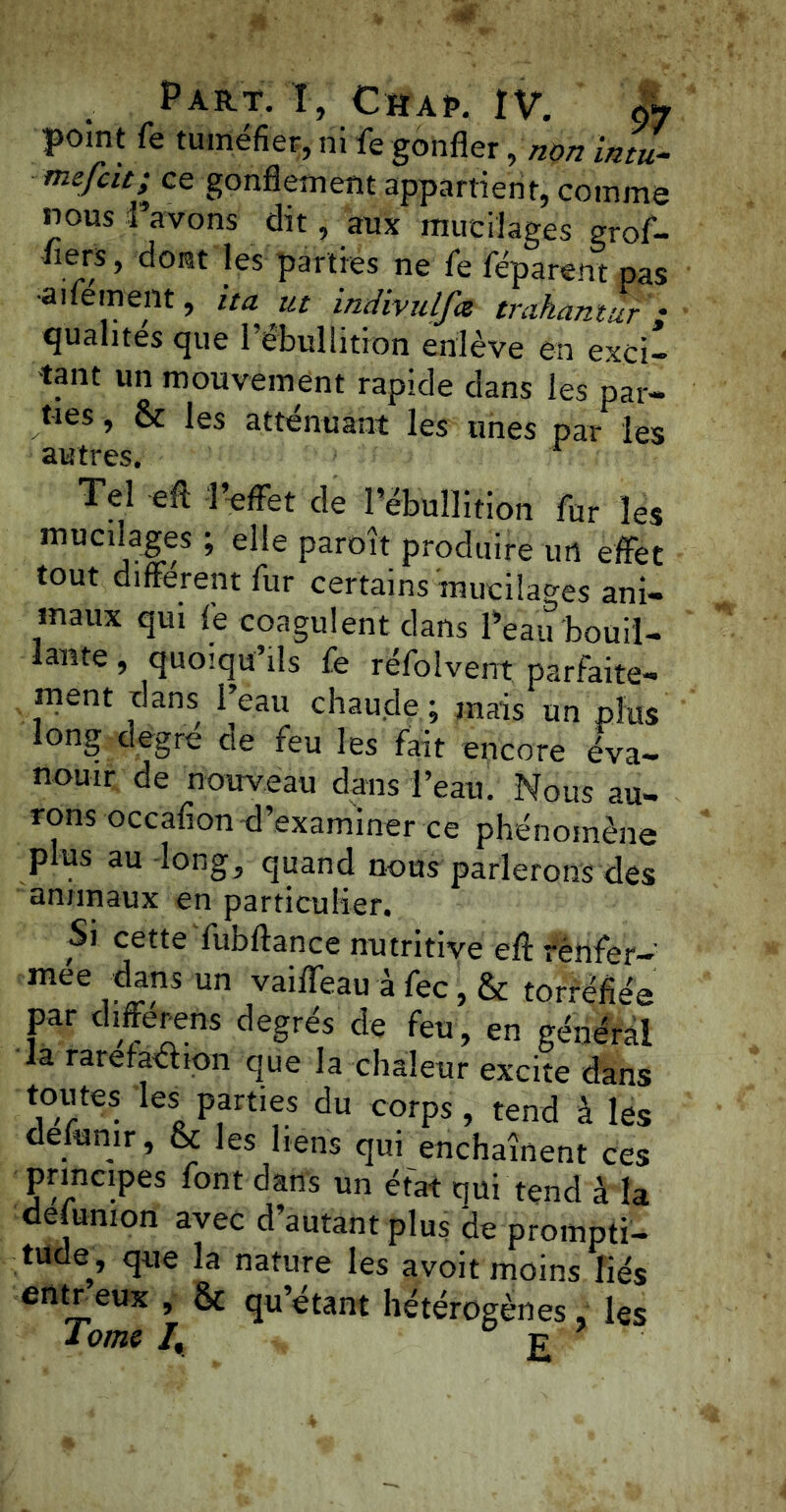 point fe tuméfier, ni fe gonfler, non intu- mefcit; ce gonflement appartient, comme nous l’avons dit, aux mucilages grof- flers, dont les parties ne fe féparent pas •aitement, ita ut indivulfa trakantur'; qualités que l’ébullitron enlève en exci- tant un mouvement rapide dans les par- ties , & les atténuant les unes par les Tel efl: J effet de l’ébullition fur les mucilages ; elle paroît produire un effet tout different fur certains mucilages ani- maux qui le coagulent dans l’eau bouil- lante, quoiqu’ils fe réfolvent parfaite- ment dans l’eau chaude ; mais un plus long degre de feu les fait encore éva- nouir de nouveau dans l’eau. Nous au- rons occafion d’examiner ce phénomène plus au long, quand nous parlerons des animaux en particulier. Si cette fubftance nutritive efl: rènfer- mée dans un vaiffeau à fec, & torréfiée par differens degrés de feu, en général la rarefa&ion que la chaleur excite dans toutes les parties du corps, tend à les delunir, & les liens qui enchaînent ces principes font dans un état qui tend à la defumon avec d’autant plus de prompti- tude, que la nature les avoit moins liés entreux & qu’étant hétérogènes, les i ome /, £