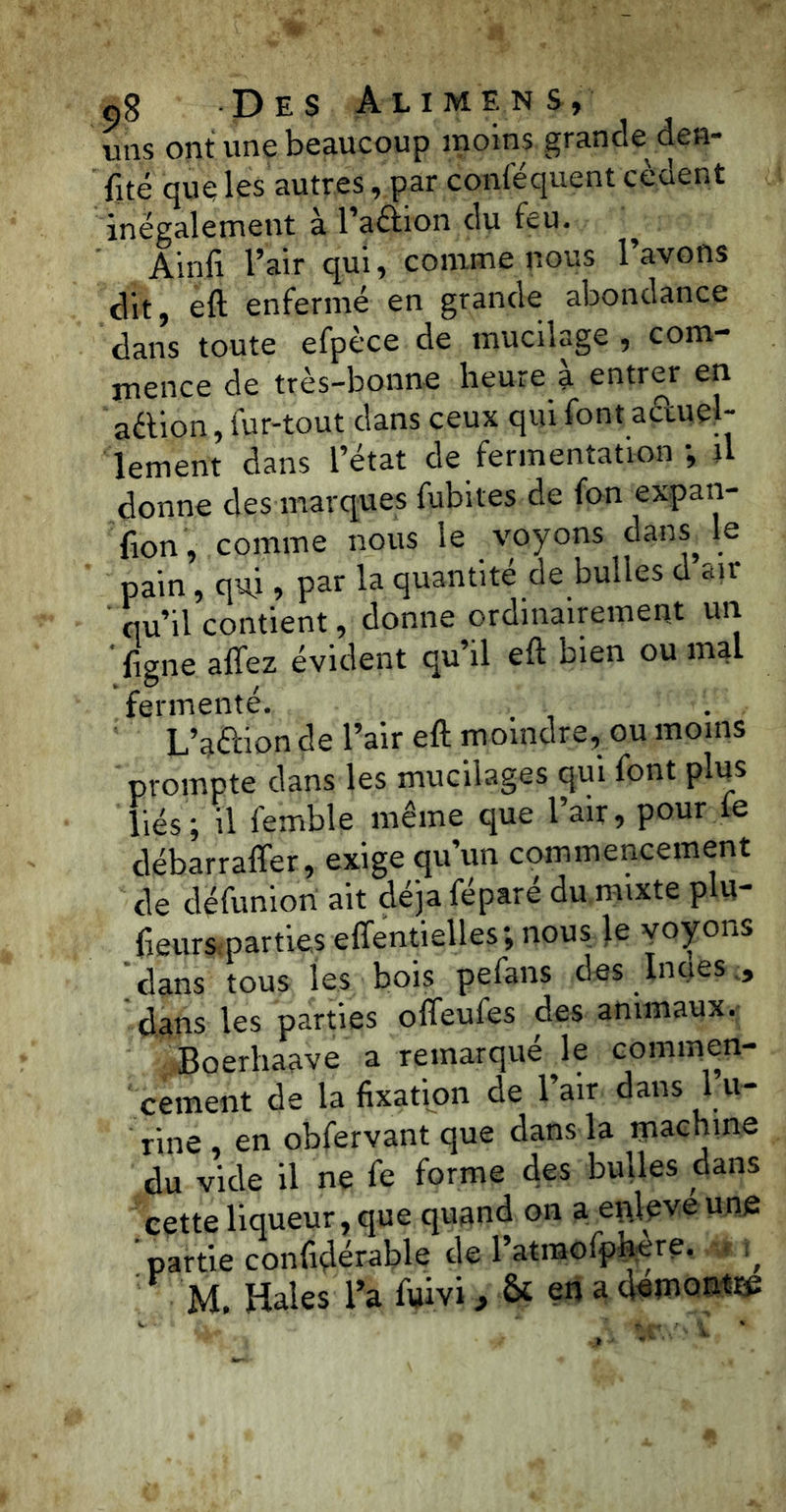 uns ont une beaucoup moins grande den- fité que les autres, par conséquent cèdent inégalement à l’aélion du feu. ^ Ainfi l’air qui, comme nous l’avons dit, eft enfermé en grande abondance dans toute efpèce de mucilage , com- mence de très-bonne heure a entrer en aétion, fur-tout dans ceux qui font a&uel- lement dans l’état de fermentation -, il donne des marques fubites de fan expan- fion, comme nous le voyons dans le pain, qui, par la quantité de bulles d air qu’il contient, donne ordinairement un ' {igné afifez évident qu’il eft bien ou mal fermenté. L’aélion de l’air eft moindre, ou moins prompte dans les mucilages qui font plus liés; il femble même que l’air, pour le débarraffer, exige qu’un commencement de défunion ait déjà féparé du mixte plu- fieurs parties effentielles; nous le voyons dans tous les bois pefans des Innés , dans les parties offeufes des animaux. Boerhaave a remarqué le commen- cement de la fixation de l’air dans 1 u- rine , en obfervant que dans la machine du vide il ne fe forme des bulles dans cette liqueur, que quand on a enleve une ' partie confidérable de l’atmofphyre. ^ M. Haies l’a fuivi, & en a dsmon*»;