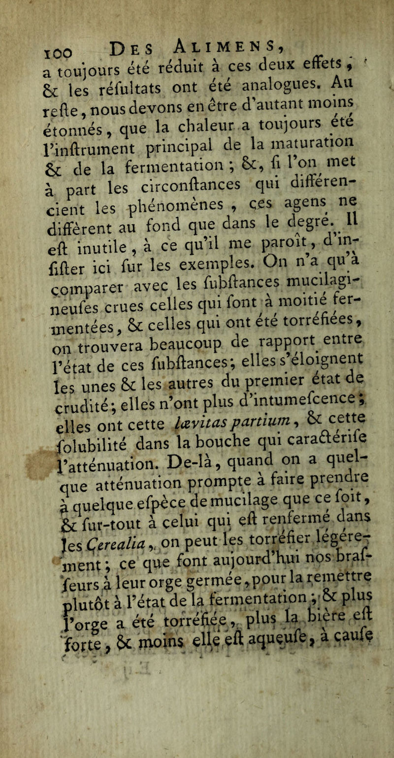 a toujours été réduit à ces deux effets, ' &; les réfultats ont été analogues. Au refte, nous devons en être d’autant moins étonnés, que la chaleur a toujours ete rinftrument principal de la maturation fk de la fermentation ; &, fi l’on met à part les circonftances qui différen- cient les phénomènes , ces agens ne diffèrent au fond que dans le degre. U eft inutile , à ce qu’il me paroff, d m- fifter ici fur les exemples. On n a qu a comparer avec les fubftances mucilagi- neufes crues celles qui font à moitié fer- mentées, & celles qui ont été torréfiées, on trouvera beaucoup de rapport, entre l’état de ces fubftances-, elles s’éloignent les unes & les autres du premier état de crudité; elles n’ont plus d’intumefcence; elles ont cette lævitas partium, & cette jolubilité dans la bouche qui caraéteriie l’atténuation. De-là, quand on a quel- que atténuation prompte à faire prendie à quelque efpèce de mucilage que ce foit, & fur-tout à celui qui eft renferme dans Jes Çcrealiaon peut les torréfier .légère- ment ; ce que font aujourd hui nos bral- feurs à leur orge germée, pour la remettre plutôt à l’état de la fermentation y & plus l’orge a été torréfiée, plus la biere eft forte, 6c moins elle eft aqueufe, a çaule